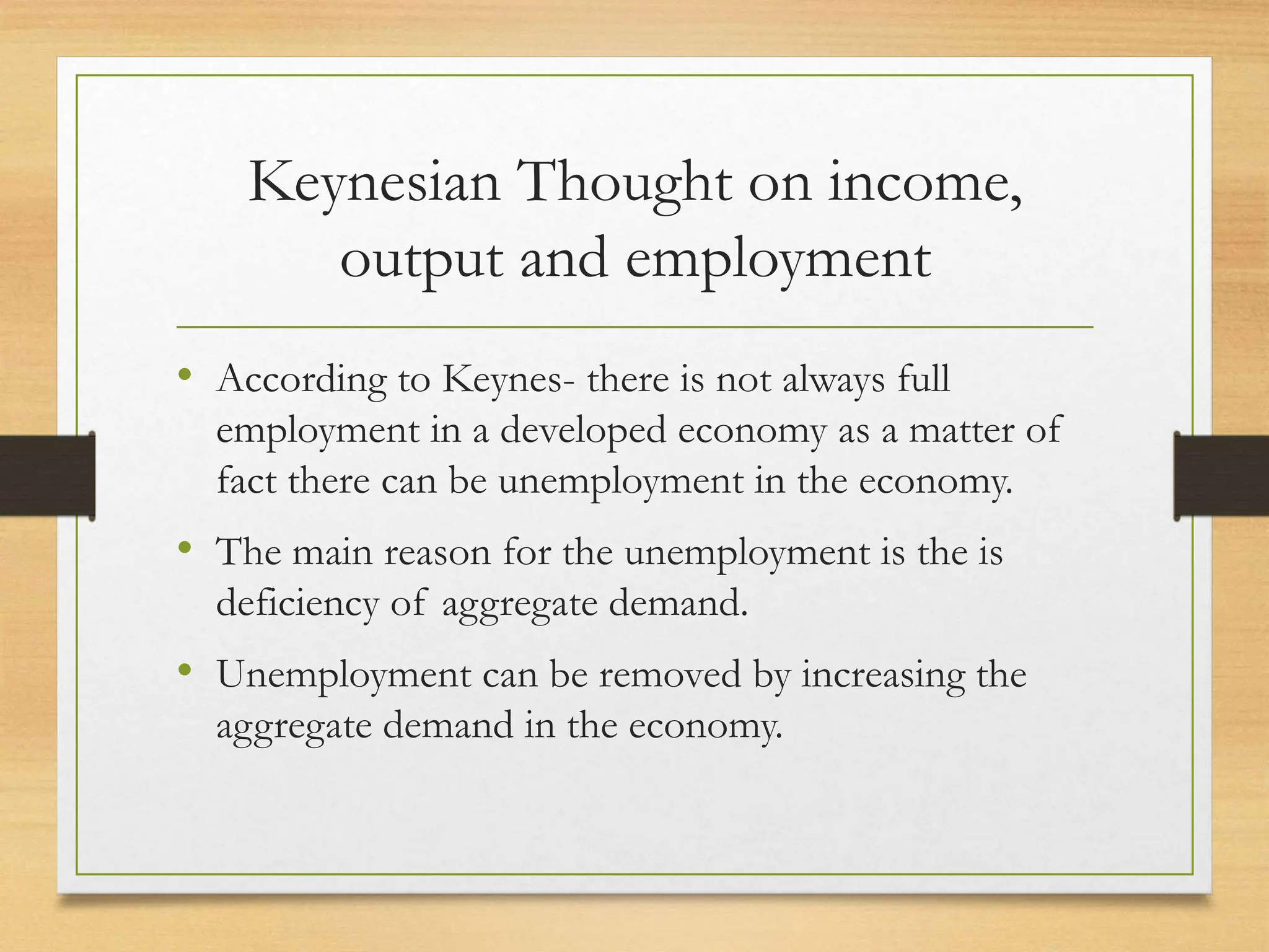Keynesian Thought on income,
output and employment
• According to Keynes- there is not always full
employment in a developed economy as a matter of
fact there can be unemployment in the economy.
• The main reason for the unemployment is the is
deficiency of aggregate demand.
• Unemployment can be removed by increasing the
aggregate demand in the economy.
 