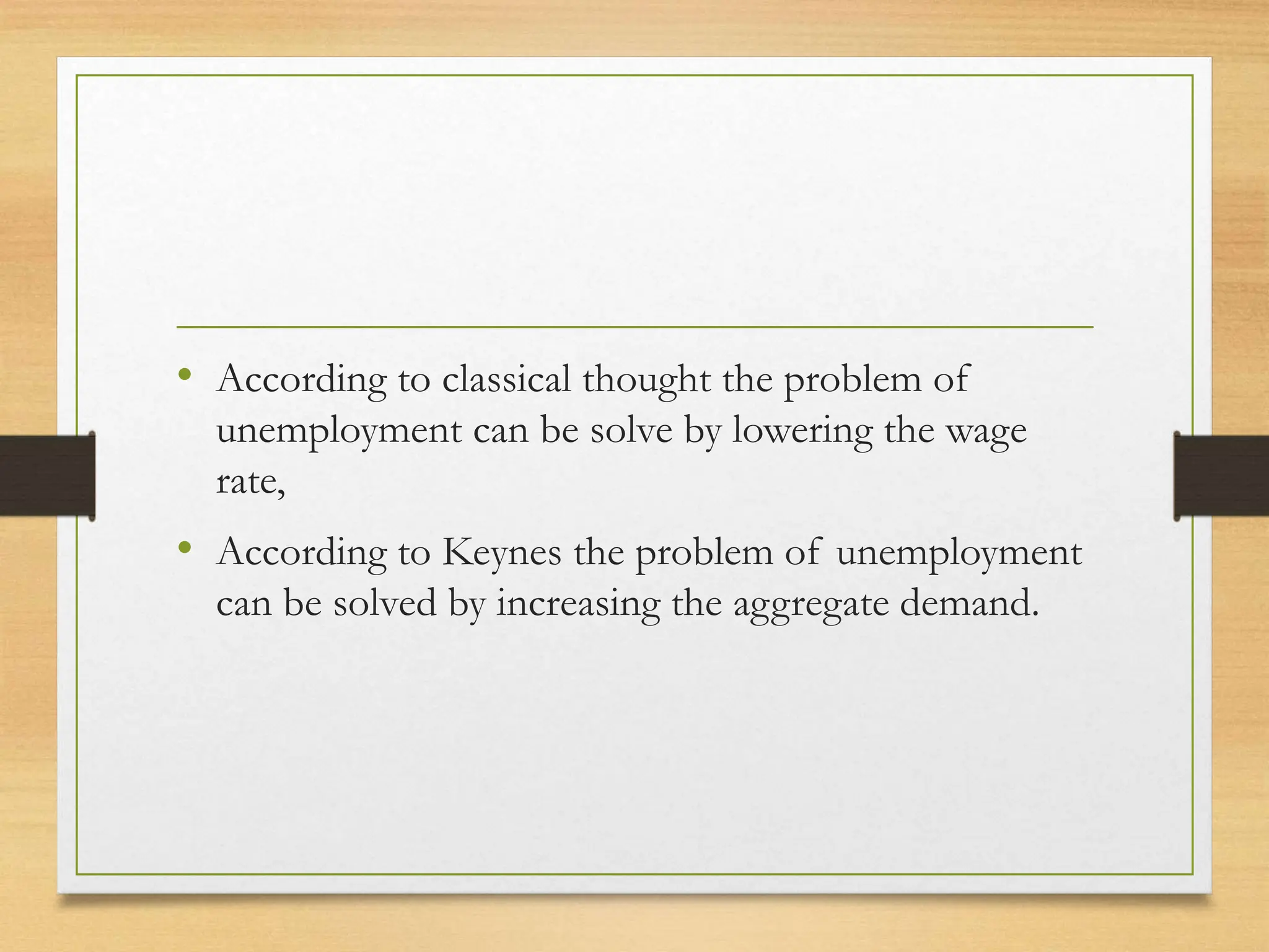 • According to classical thought the problem of
unemployment can be solve by lowering the wage
rate,
• According to Keynes the problem of unemployment
can be solved by increasing the aggregate demand.
 