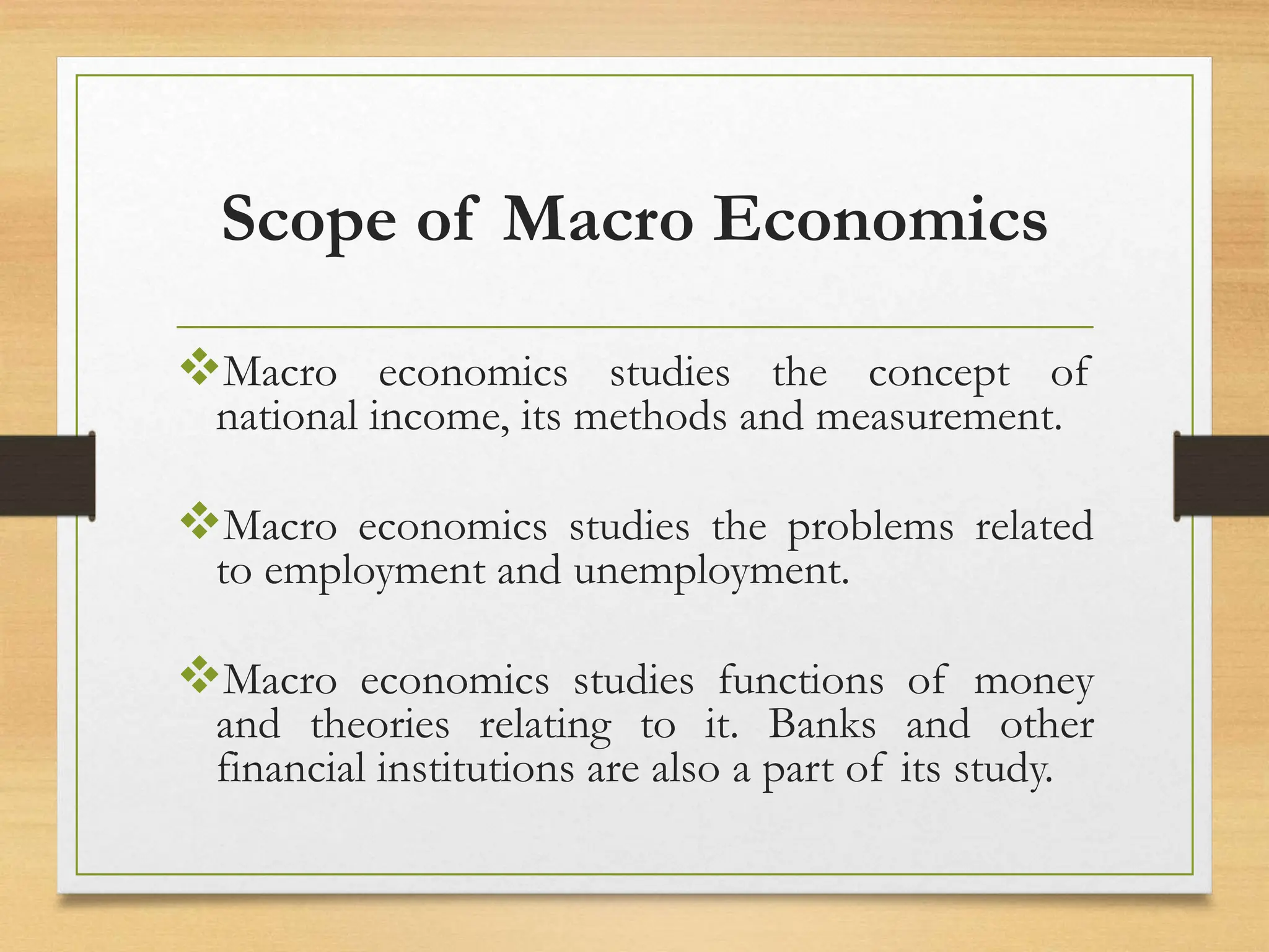 Scope of Macro Economics
Macro economics studies the concept of
national income, its methods and measurement.
Macro economics studies the problems related
to employment and unemployment.
Macro economics studies functions of money
and theories relating to it. Banks and other
financial institutions are also a part of its study.
 