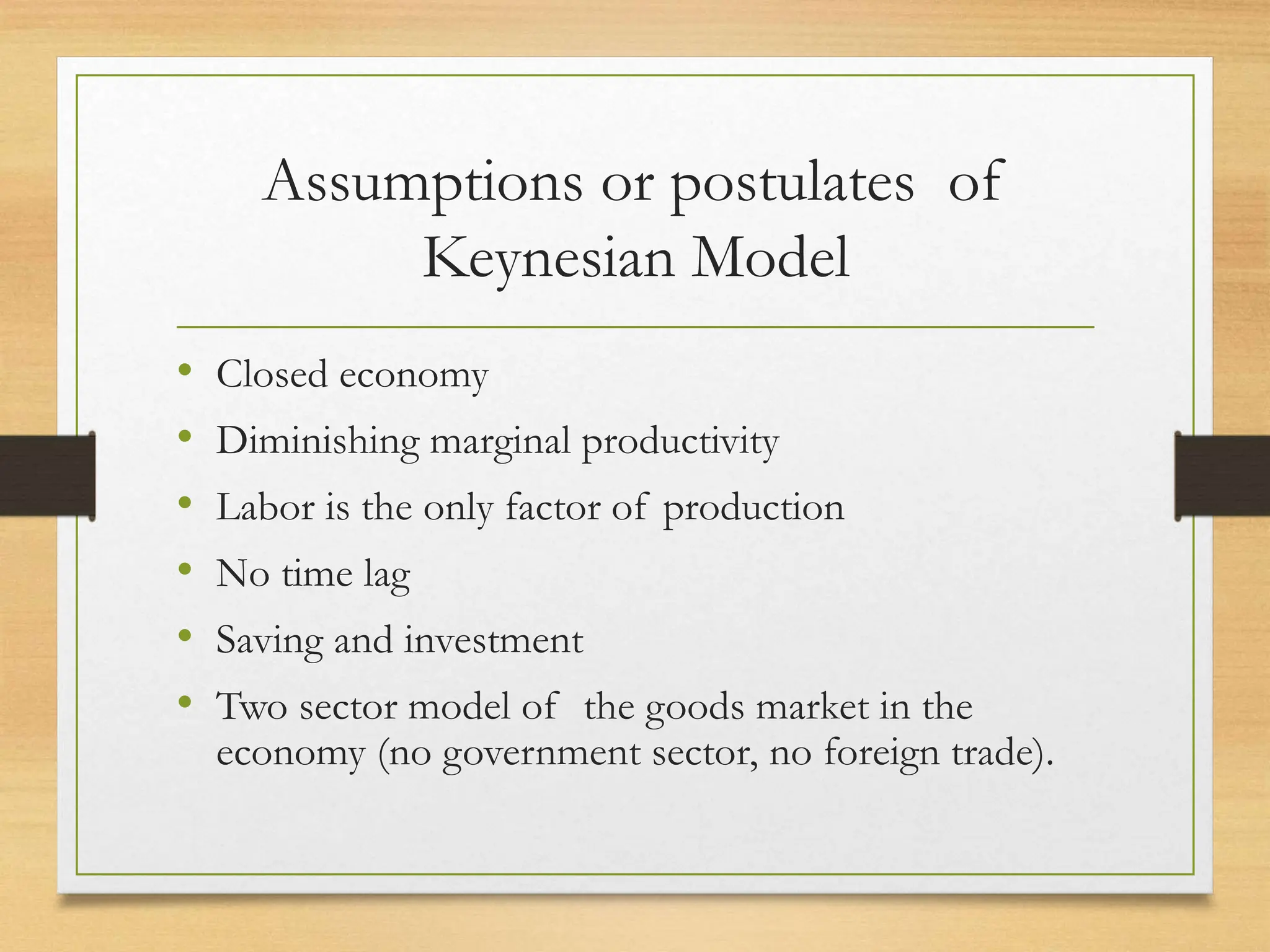 Assumptions or postulates of
Keynesian Model
• Closed economy
• Diminishing marginal productivity
• Labor is the only factor of production
• No time lag
• Saving and investment
• Two sector model of the goods market in the
economy (no government sector, no foreign trade).
 
