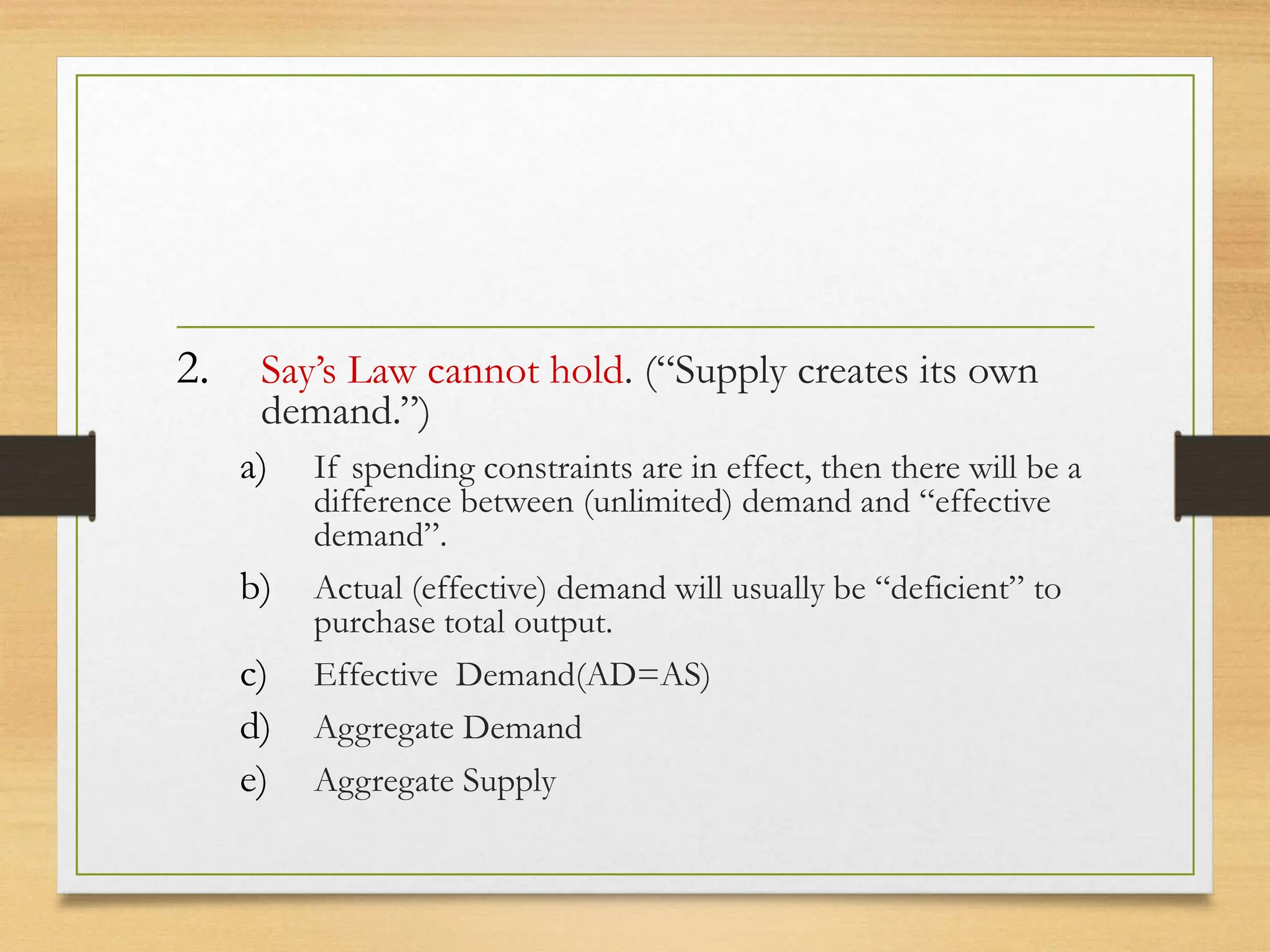 2. Say’s Law cannot hold. (“Supply creates its own
demand.”)
a) If spending constraints are in effect, then there will be a
difference between (unlimited) demand and “effective
demand”.
b) Actual (effective) demand will usually be “deficient” to
purchase total output.
c) Effective Demand(AD=AS)
d) Aggregate Demand
e) Aggregate Supply
 