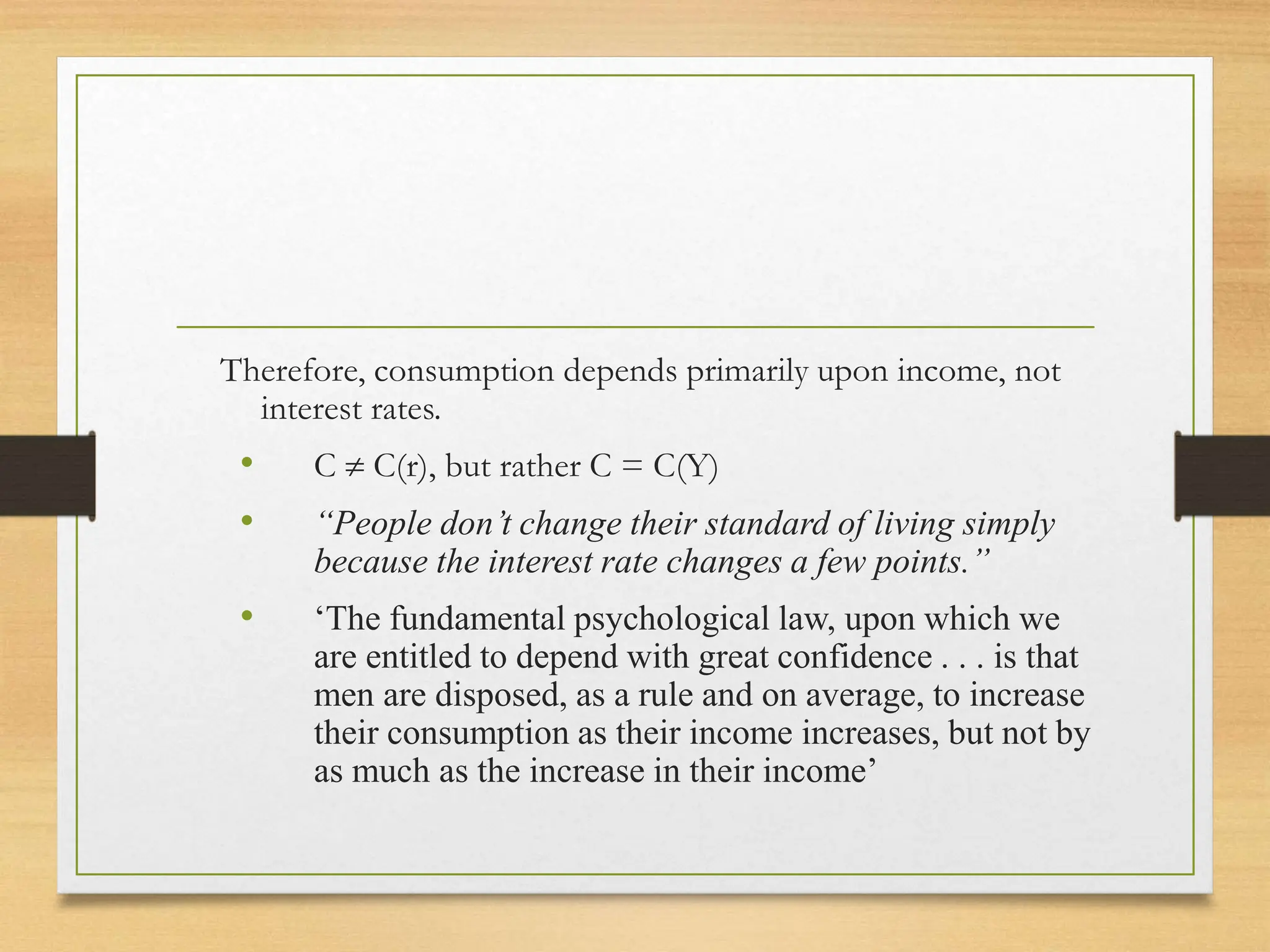 Therefore, consumption depends primarily upon income, not
interest rates.
• C  C(r), but rather C = C(Y)
• “People don’t change their standard of living simply
because the interest rate changes a few points.”
• ‘The fundamental psychological law, upon which we
are entitled to depend with great confidence . . . is that
men are disposed, as a rule and on average, to increase
their consumption as their income increases, but not by
as much as the increase in their income’
 