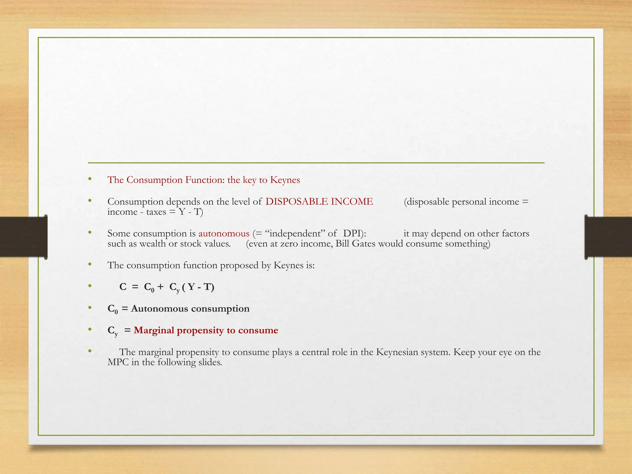 • The Consumption Function: the key to Keynes
• Consumption depends on the level of DISPOSABLE INCOME (disposable personal income =
income - taxes = Y - T)
• Some consumption is autonomous (= “independent” of DPI): it may depend on other factors
such as wealth or stock values. (even at zero income, Bill Gates would consume something)
• The consumption function proposed by Keynes is:
• C = C0 + Cy ( Y - T)
• C0 = Autonomous consumption
• Cy = Marginal propensity to consume
• The marginal propensity to consume plays a central role in the Keynesian system. Keep your eye on the
MPC in the following slides.
 