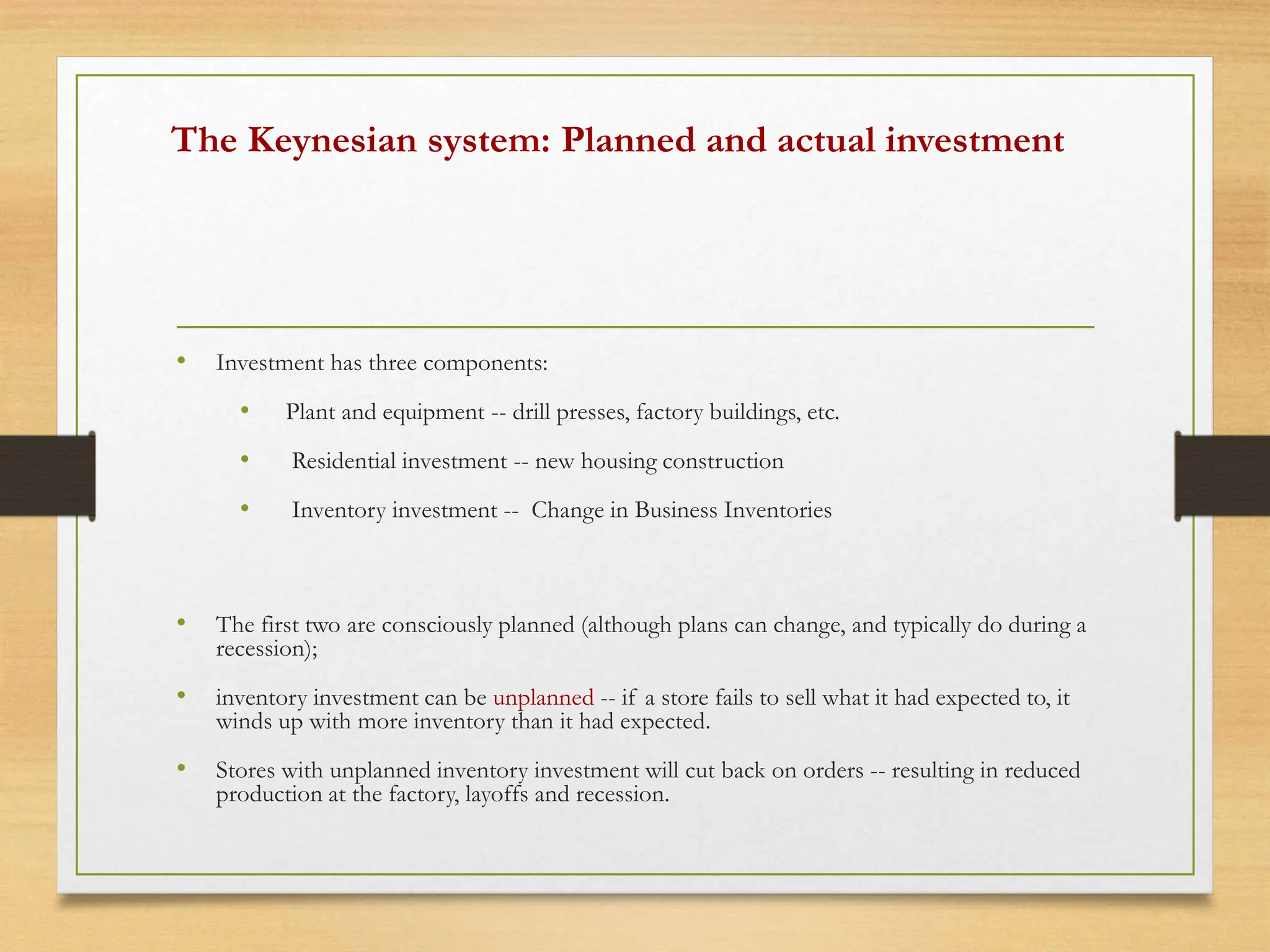 The Keynesian system: Planned and actual investment
• Investment has three components:
• Plant and equipment -- drill presses, factory buildings, etc.
• Residential investment -- new housing construction
• Inventory investment -- Change in Business Inventories
• The first two are consciously planned (although plans can change, and typically do during a
recession);
• inventory investment can be unplanned -- if a store fails to sell what it had expected to, it
winds up with more inventory than it had expected.
• Stores with unplanned inventory investment will cut back on orders -- resulting in reduced
production at the factory, layoffs and recession.
 