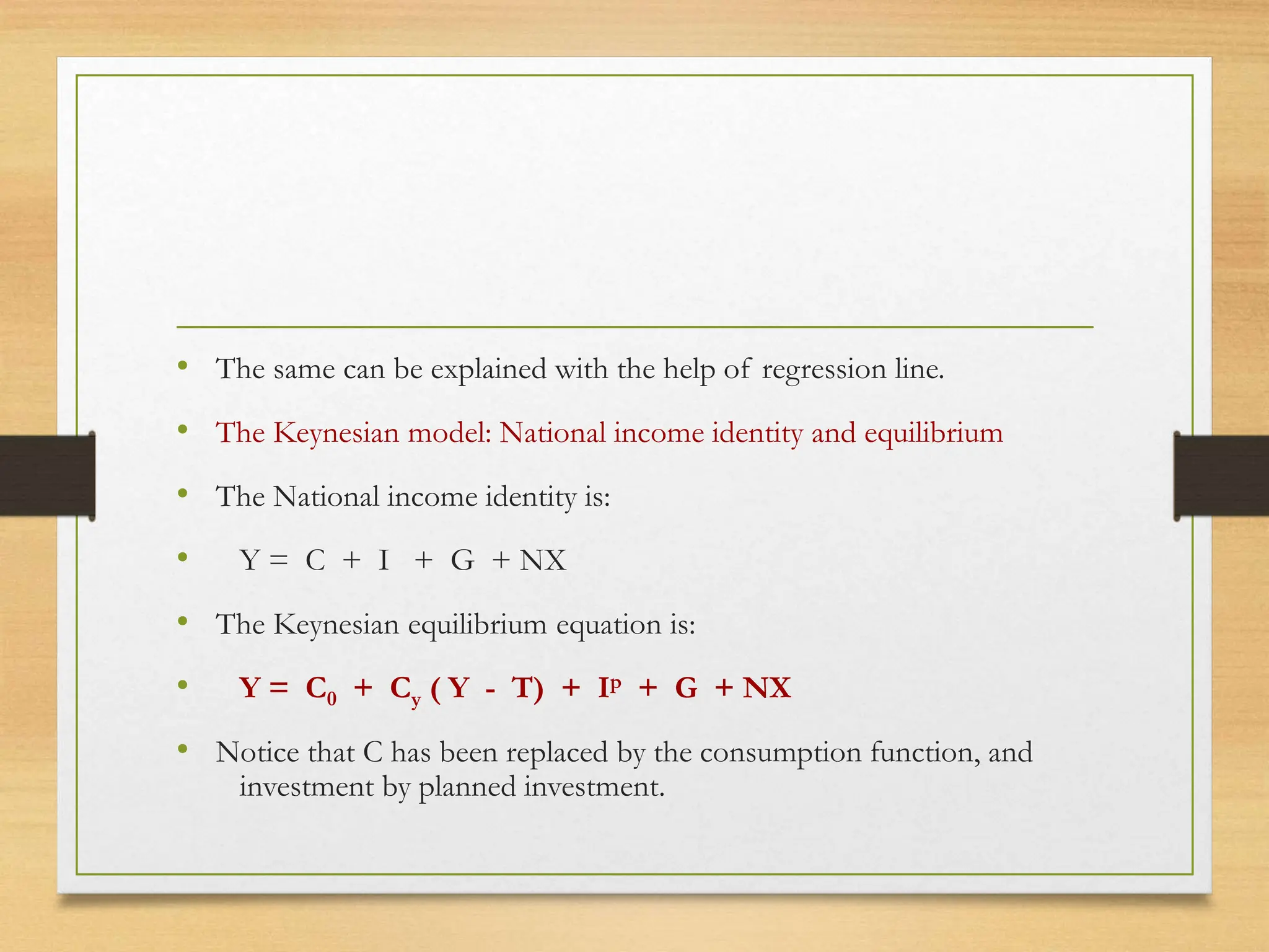 • The same can be explained with the help of regression line.
• The Keynesian model: National income identity and equilibrium
• The National income identity is:
• Y = C + I + G + NX
• The Keynesian equilibrium equation is:
• Y = C0 + Cy ( Y - T) + Ip + G + NX
• Notice that C has been replaced by the consumption function, and
investment by planned investment.
 