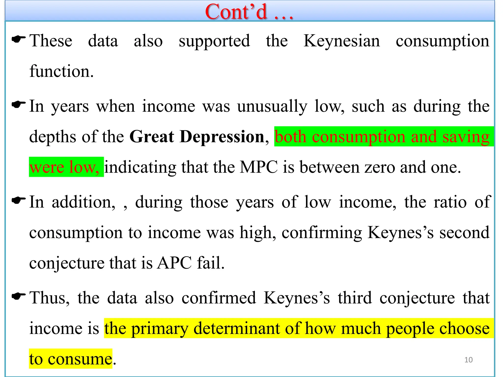 Cont’d …
These data also supported the Keynesian consumption
function.
In years when income was unusually low, such as during the
depths of the Great Depression, both consumption and saving
were low, indicating that the MPC is between zero and one.
In addition, , during those years of low income, the ratio of
consumption to income was high, confirming Keynes’s second
conjecture that is APC fail.
Thus, the data also confirmed Keynes’s third conjecture that
income is the primary determinant of how much people choose
to consume. 10
 