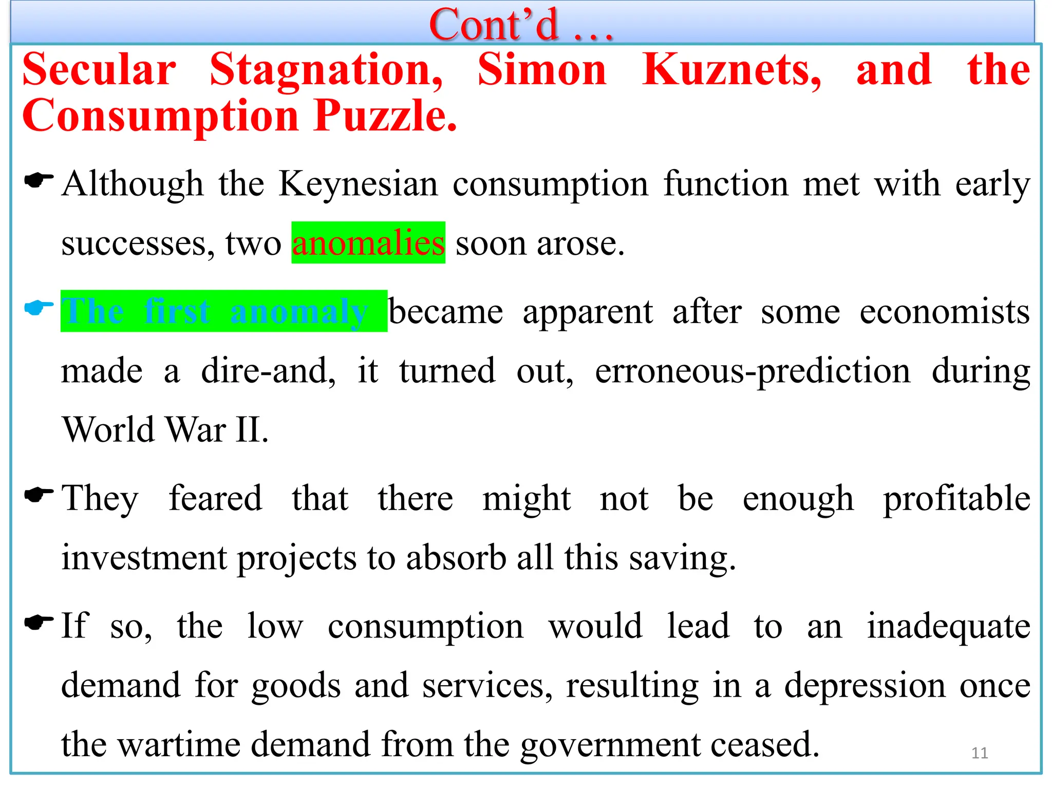 Cont’d …
Secular Stagnation, Simon Kuznets, and the
Consumption Puzzle.
Although the Keynesian consumption function met with early
successes, two anomalies soon arose.
The first anomaly became apparent after some economists
made a dire-and, it turned out, erroneous-prediction during
World War II.
They feared that there might not be enough profitable
investment projects to absorb all this saving.
If so, the low consumption would lead to an inadequate
demand for goods and services, resulting in a depression once
the wartime demand from the government ceased. 11
 