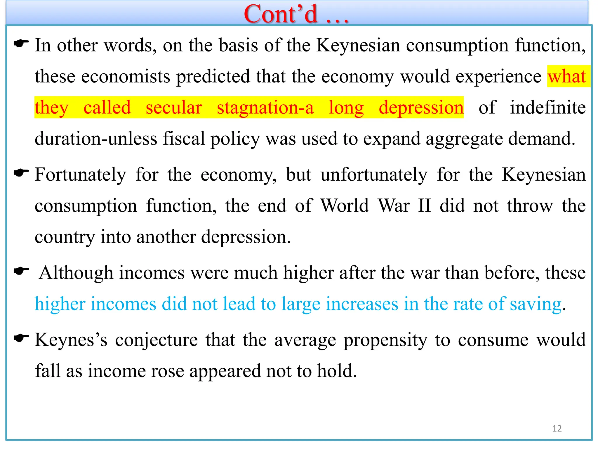 Cont’d …
 In other words, on the basis of the Keynesian consumption function,
these economists predicted that the economy would experience what
they called secular stagnation-a long depression of indefinite
duration-unless fiscal policy was used to expand aggregate demand.
 Fortunately for the economy, but unfortunately for the Keynesian
consumption function, the end of World War II did not throw the
country into another depression.
 Although incomes were much higher after the war than before, these
higher incomes did not lead to large increases in the rate of saving.
 Keynes’s conjecture that the average propensity to consume would
fall as income rose appeared not to hold.
12
 