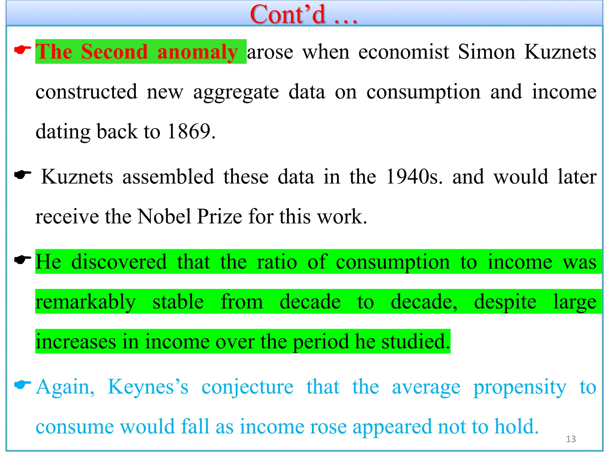 Cont’d …
The Second anomaly arose when economist Simon Kuznets
constructed new aggregate data on consumption and income
dating back to 1869.
 Kuznets assembled these data in the 1940s. and would later
receive the Nobel Prize for this work.
He discovered that the ratio of consumption to income was
remarkably stable from decade to decade, despite large
increases in income over the period he studied.
Again, Keynes’s conjecture that the average propensity to
consume would fall as income rose appeared not to hold. 13
 