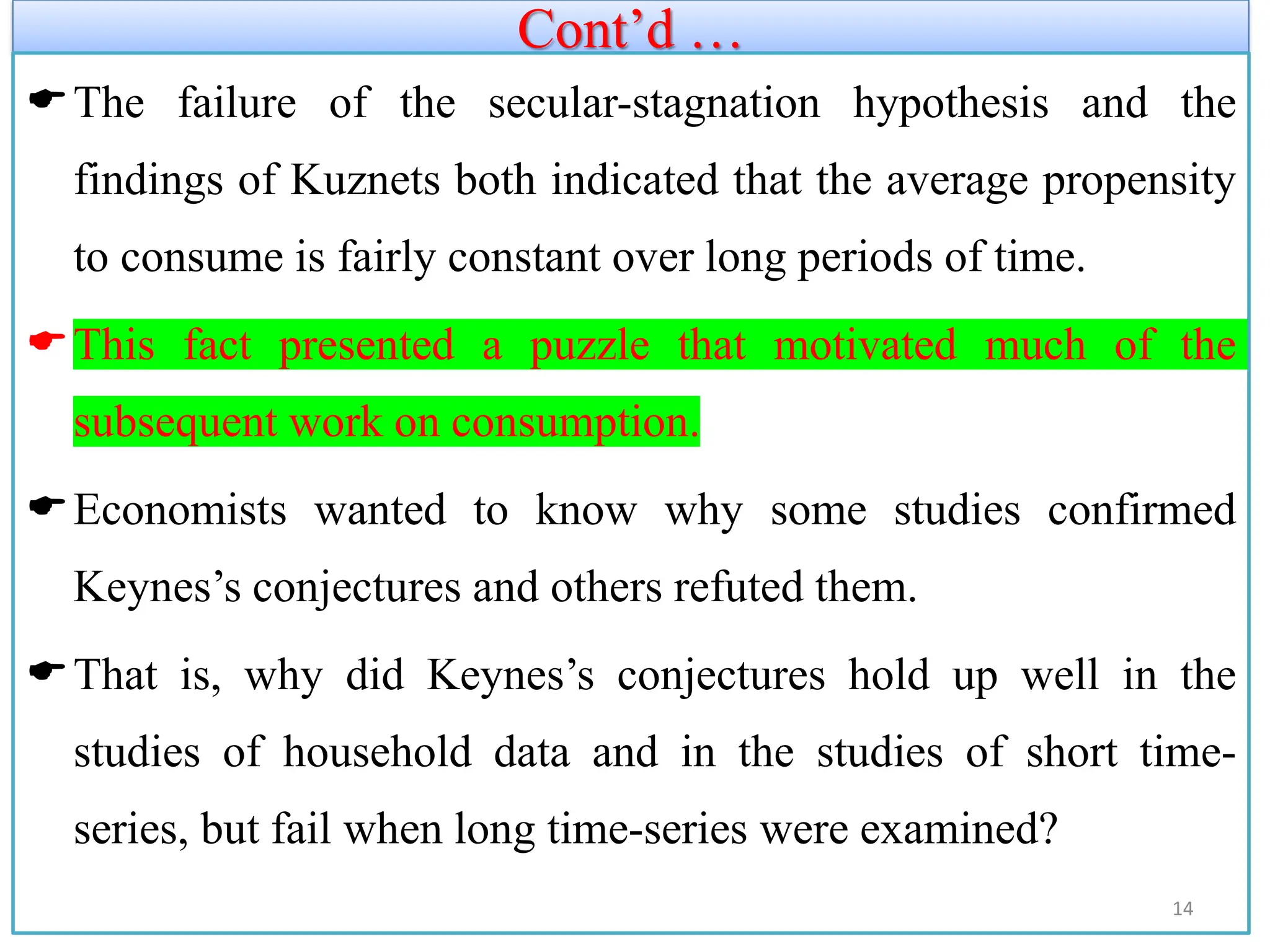 Cont’d …
The failure of the secular-stagnation hypothesis and the
findings of Kuznets both indicated that the average propensity
to consume is fairly constant over long periods of time.
This fact presented a puzzle that motivated much of the
subsequent work on consumption.
Economists wanted to know why some studies confirmed
Keynes’s conjectures and others refuted them.
That is, why did Keynes’s conjectures hold up well in the
studies of household data and in the studies of short time-
series, but fail when long time-series were examined?
14
 