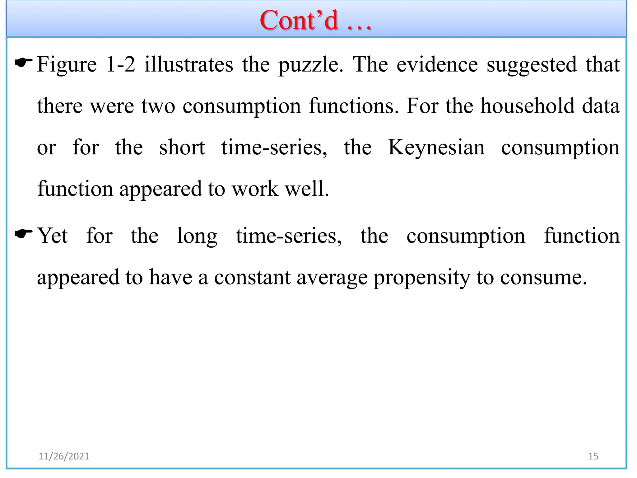Cont’d …
Figure 1-2 illustrates the puzzle. The evidence suggested that
there were two consumption functions. For the household data
or for the short time-series, the Keynesian consumption
function appeared to work well.
Yet for the long time-series, the consumption function
appeared to have a constant average propensity to consume.
11/26/2021 15
 