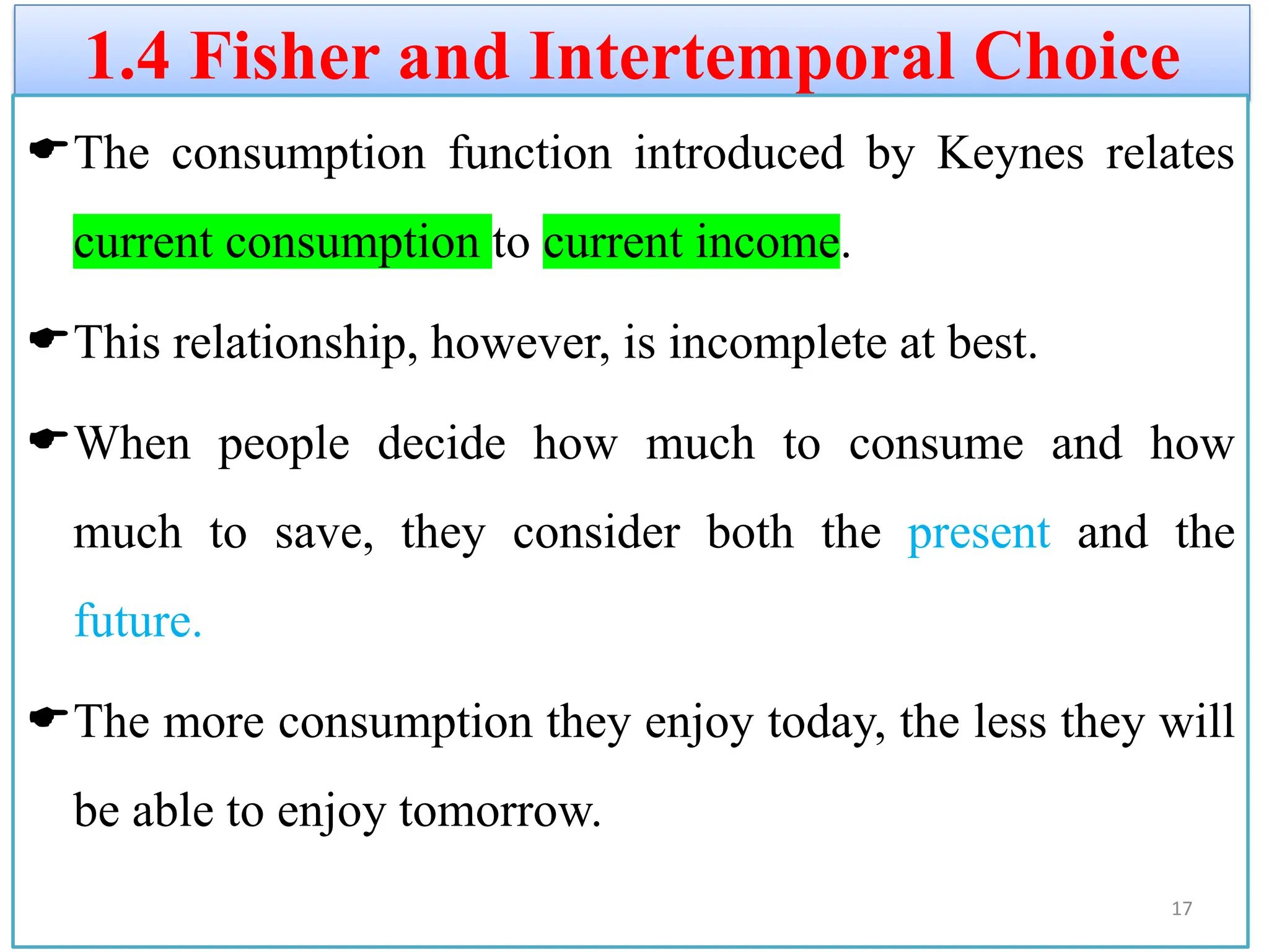 1.4 Fisher and Intertemporal Choice
The consumption function introduced by Keynes relates
current consumption to current income.
This relationship, however, is incomplete at best.
When people decide how much to consume and how
much to save, they consider both the present and the
future.
The more consumption they enjoy today, the less they will
be able to enjoy tomorrow.
17
 