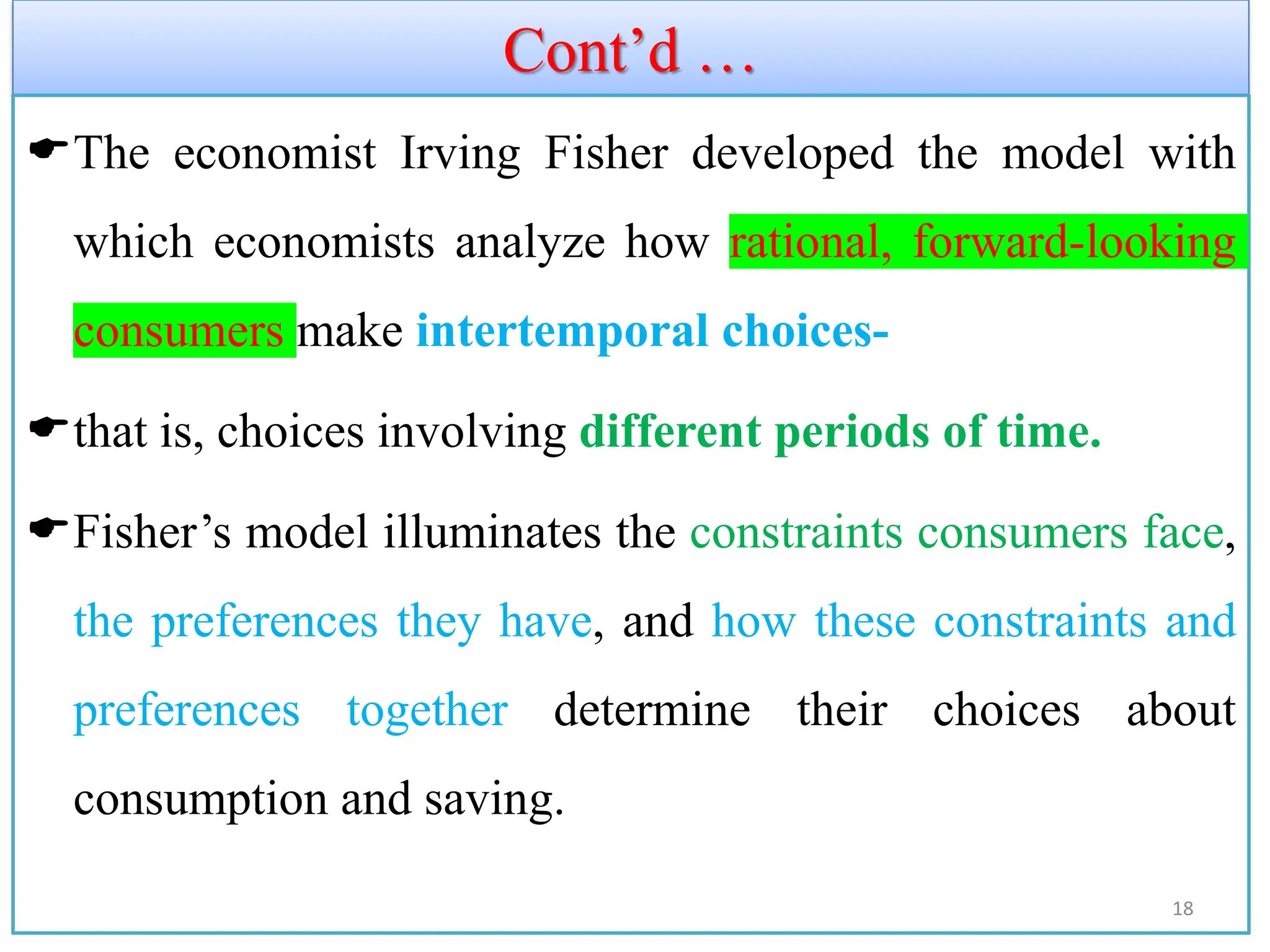 Cont’d …
The economist Irving Fisher developed the model with
which economists analyze how rational, forward-looking
consumers make intertemporal choices-
that is, choices involving different periods of time.
Fisher’s model illuminates the constraints consumers face,
the preferences they have, and how these constraints and
preferences together determine their choices about
consumption and saving.
18
 