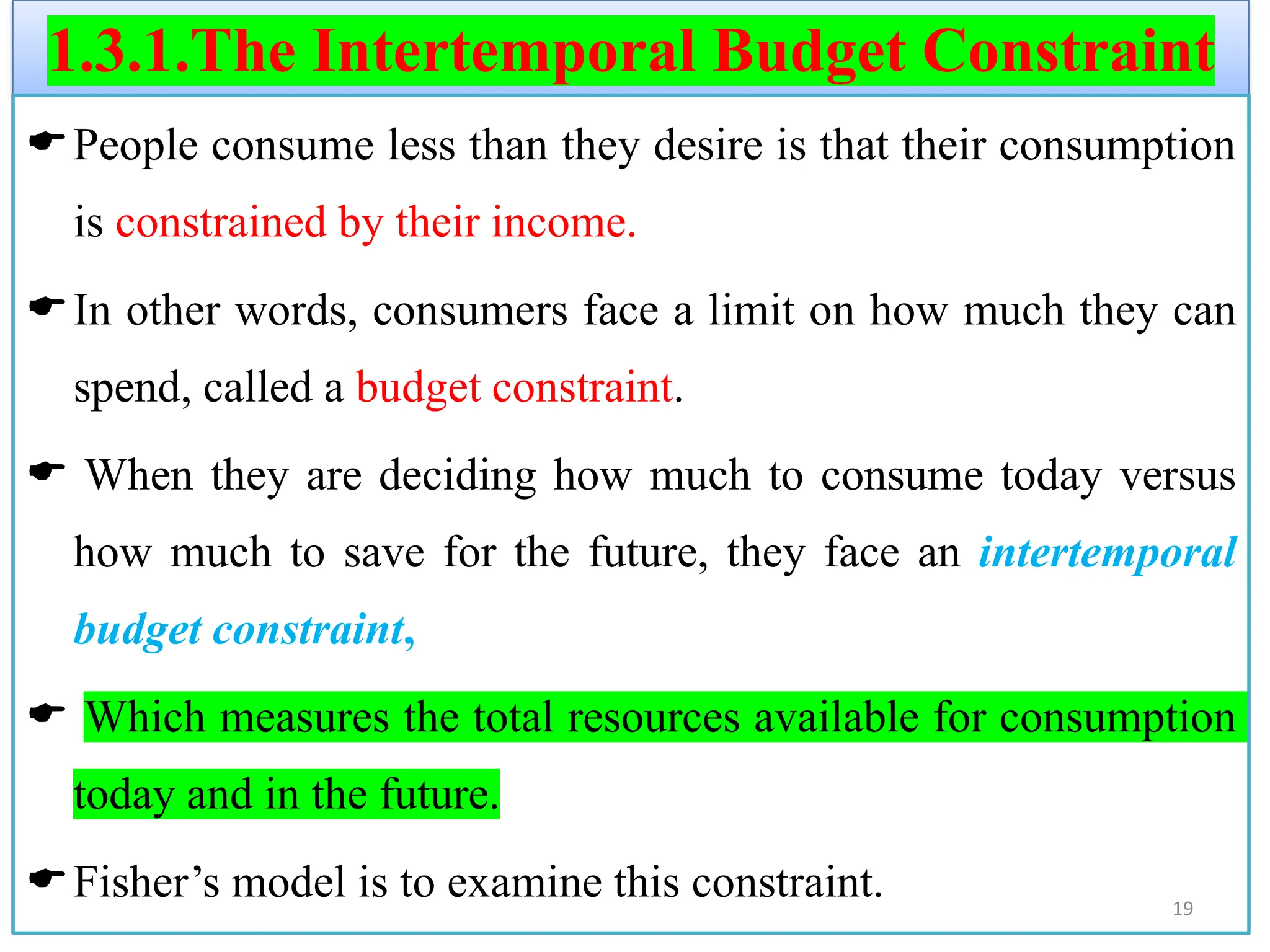 1.3.1.The Intertemporal Budget Constraint
People consume less than they desire is that their consumption
is constrained by their income.
In other words, consumers face a limit on how much they can
spend, called a budget constraint.
 When they are deciding how much to consume today versus
how much to save for the future, they face an intertemporal
budget constraint,
 Which measures the total resources available for consumption
today and in the future.
Fisher’s model is to examine this constraint. 19
 