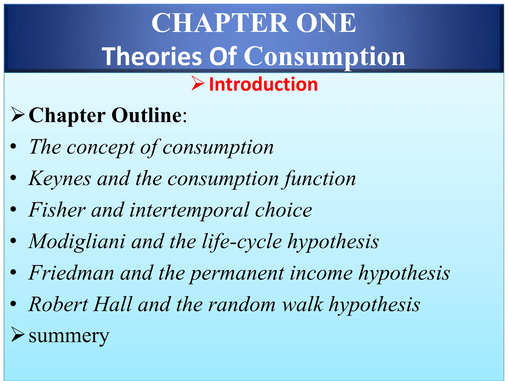 CHAPTER ONE
Theories Of Consumption
➢Introduction
➢Chapter Outline:
• The concept of consumption
• Keynes and the consumption function
• Fisher and intertemporal choice
• Modigliani and the life-cycle hypothesis
• Friedman and the permanent income hypothesis
• Robert Hall and the random walk hypothesis
➢summery
 