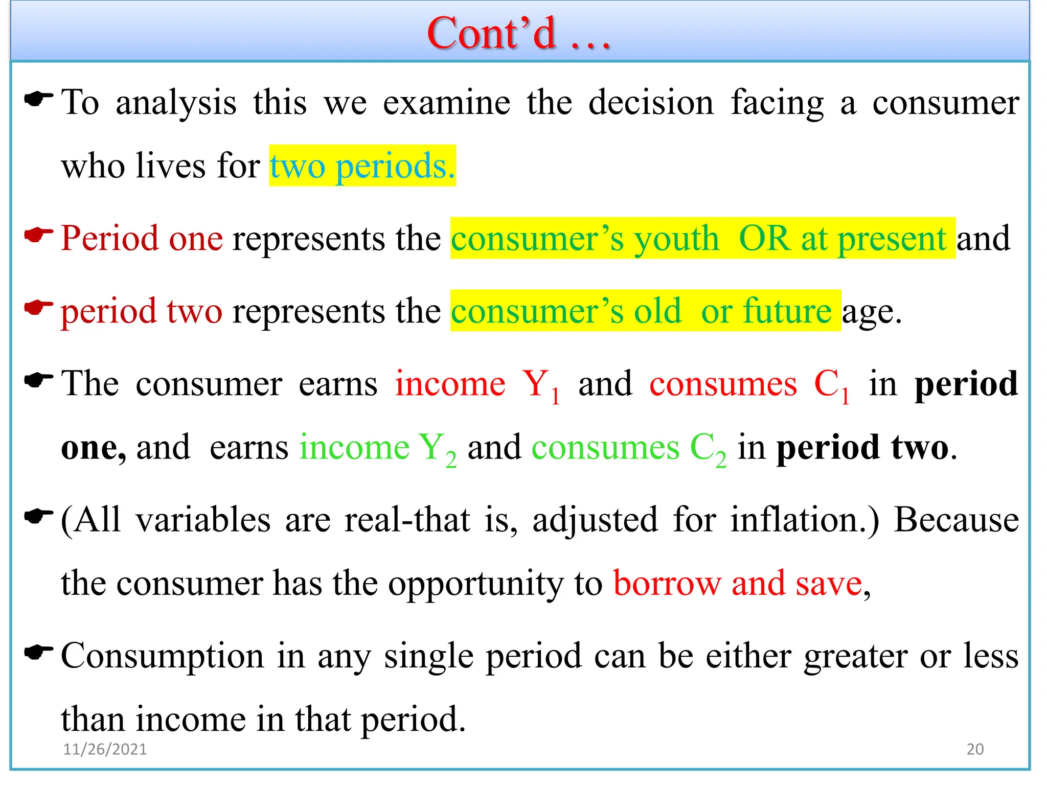 Cont’d …
To analysis this we examine the decision facing a consumer
who lives for two periods.
Period one represents the consumer’s youth OR at present and
period two represents the consumer’s old or future age.
The consumer earns income Y1 and consumes C1 in period
one, and earns income Y2 and consumes C2 in period two.
(All variables are real-that is, adjusted for inflation.) Because
the consumer has the opportunity to borrow and save,
Consumption in any single period can be either greater or less
than income in that period.
11/26/2021 20
 