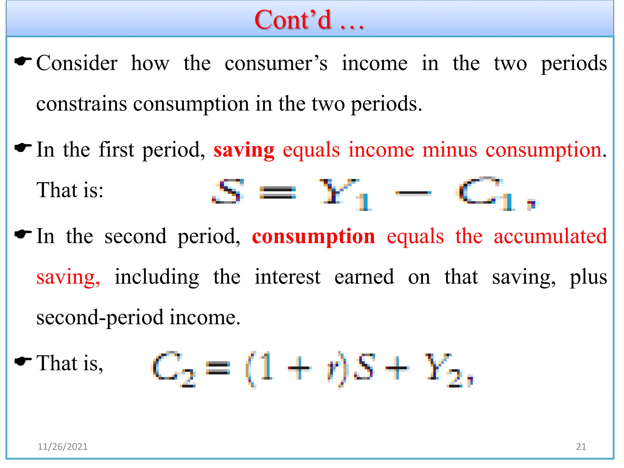 Cont’d …
Consider how the consumer’s income in the two periods
constrains consumption in the two periods.
In the first period, saving equals income minus consumption.
That is:
In the second period, consumption equals the accumulated
saving, including the interest earned on that saving, plus
second-period income.
That is,
11/26/2021 21
 