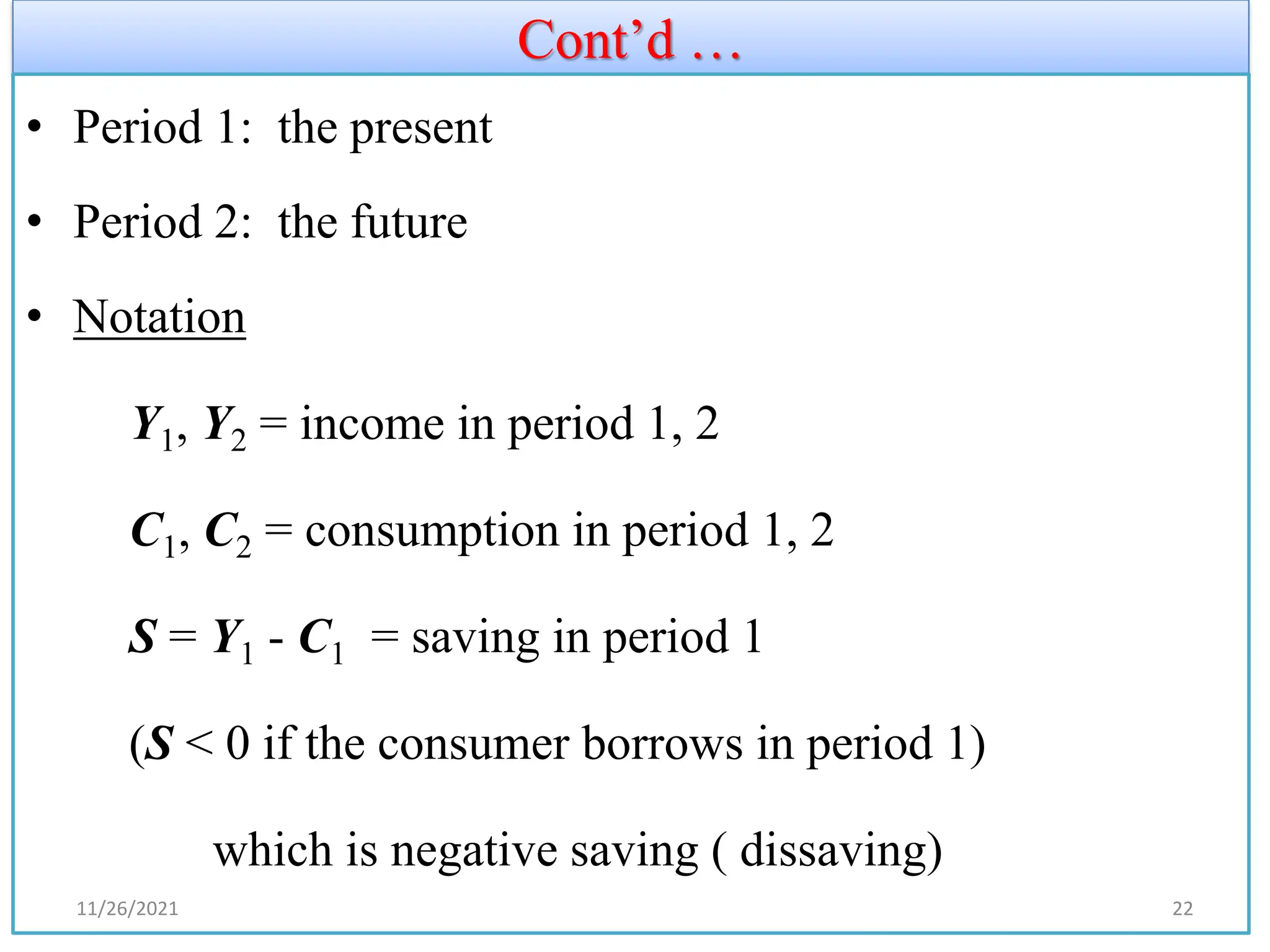 Cont’d …
• Period 1: the present
• Period 2: the future
• Notation
Y1, Y2 = income in period 1, 2
C1, C2 = consumption in period 1, 2
S = Y1 - C1 = saving in period 1
(S < 0 if the consumer borrows in period 1)
which is negative saving ( dissaving)
11/26/2021 22
 