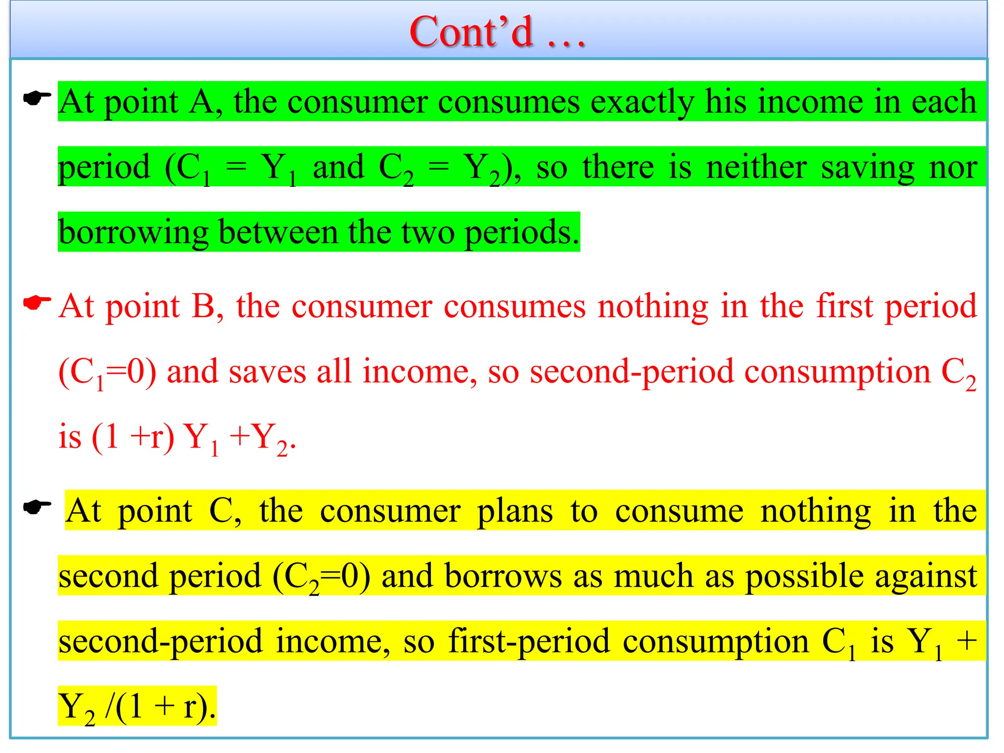 Cont’d …
At point A, the consumer consumes exactly his income in each
period (C1 = Y1 and C2 = Y2), so there is neither saving nor
borrowing between the two periods.
At point B, the consumer consumes nothing in the first period
(C1=0) and saves all income, so second-period consumption C2
is (1 +r) Y1 +Y2.
 At point C, the consumer plans to consume nothing in the
second period (C2=0) and borrows as much as possible against
second-period income, so first-period consumption C1 is Y1 +
Y2 /(1 + r).
 