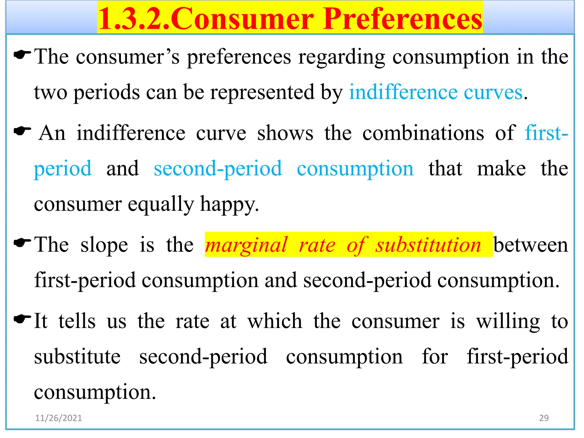 1.3.2.Consumer Preferences
The consumer’s preferences regarding consumption in the
two periods can be represented by indifference curves.
 An indifference curve shows the combinations of first-
period and second-period consumption that make the
consumer equally happy.
The slope is the marginal rate of substitution between
first-period consumption and second-period consumption.
It tells us the rate at which the consumer is willing to
substitute second-period consumption for first-period
consumption.
11/26/2021 29
 