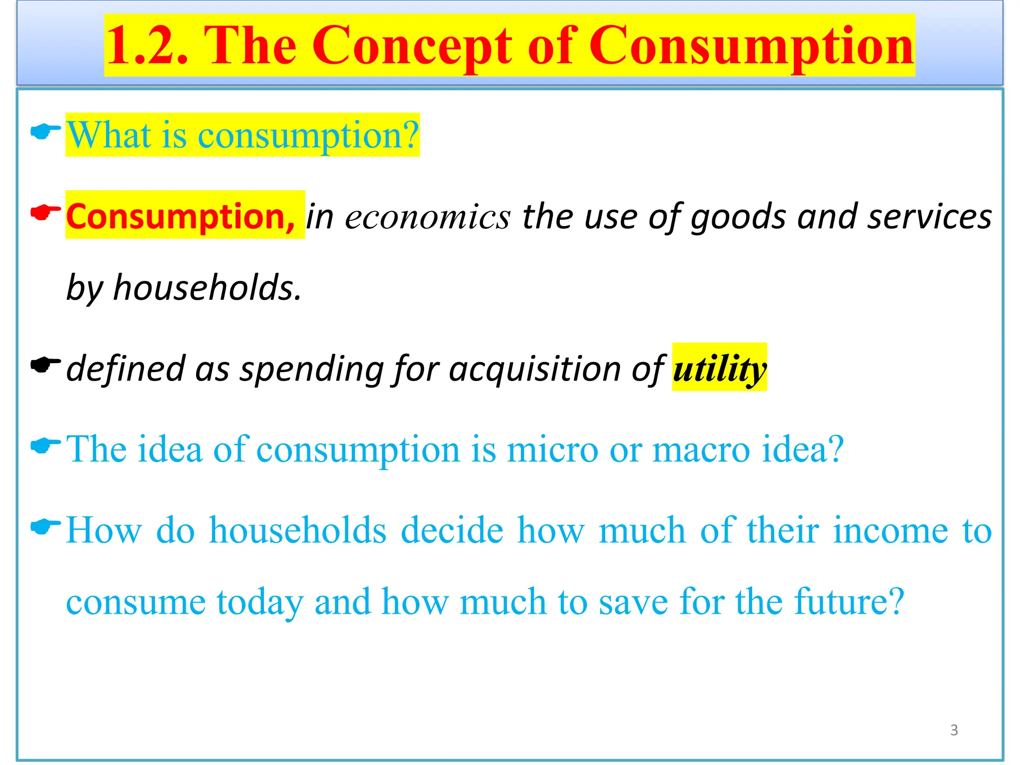 1.2. The Concept of Consumption
What is consumption?
Consumption, in economics the use of goods and services
by households.
defined as spending for acquisition of utility
The idea of consumption is micro or macro idea?
How do households decide how much of their income to
consume today and how much to save for the future?
3
 