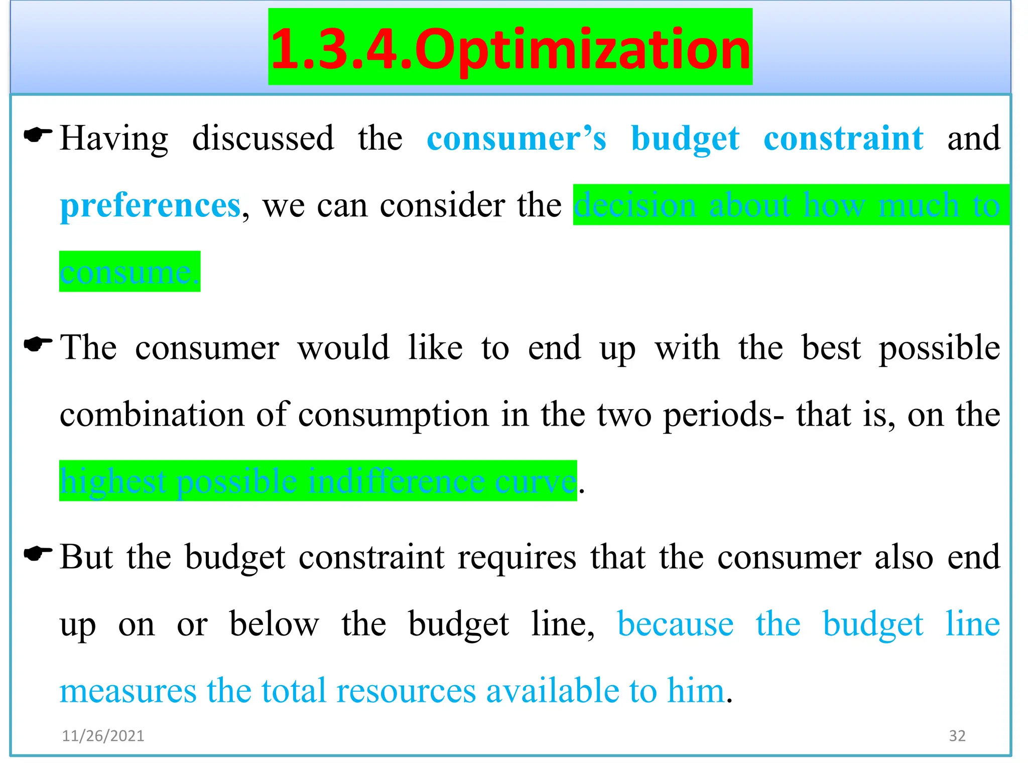 1.3.4.Optimization
Having discussed the consumer’s budget constraint and
preferences, we can consider the decision about how much to
consume.
The consumer would like to end up with the best possible
combination of consumption in the two periods- that is, on the
highest possible indifference curve.
But the budget constraint requires that the consumer also end
up on or below the budget line, because the budget line
measures the total resources available to him.
11/26/2021 32
 