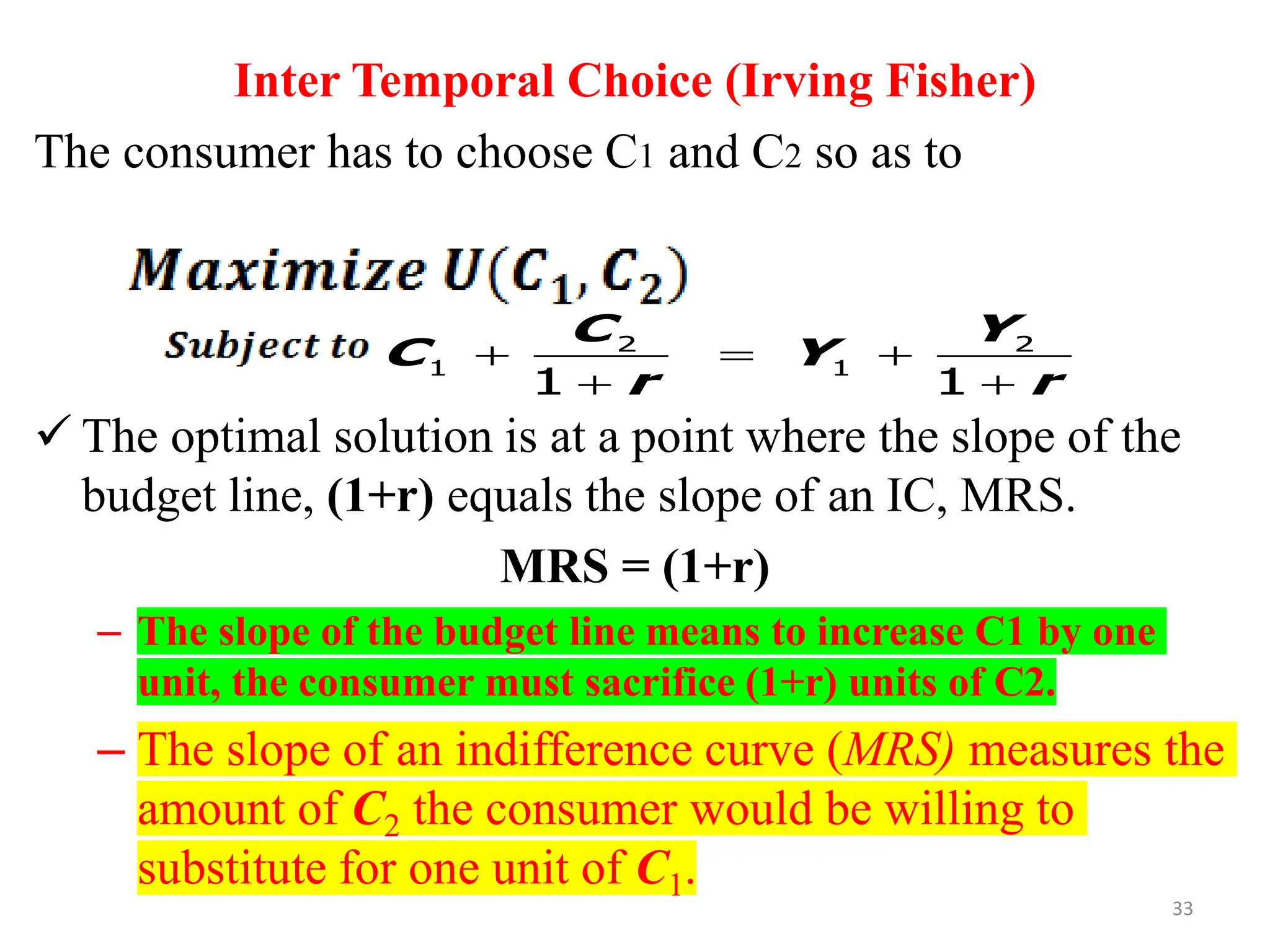 Inter Temporal Choice (Irving Fisher)
The consumer has to choose C1 and C2 so as to
✓ The optimal solution is at a point where the slope of the
budget line, (1+r) equals the slope of an IC, MRS.
MRS = (1+r)
– The slope of the budget line means to increase C1 by one
unit, the consumer must sacrifice (1+r) units of C2.
– The slope of an indifference curve (MRS) measures the
amount of C2 the consumer would be willing to
substitute for one unit of C1.
2 2
1 1
1 1
C Y
C Y
r r
+ = +
+ +
33
 