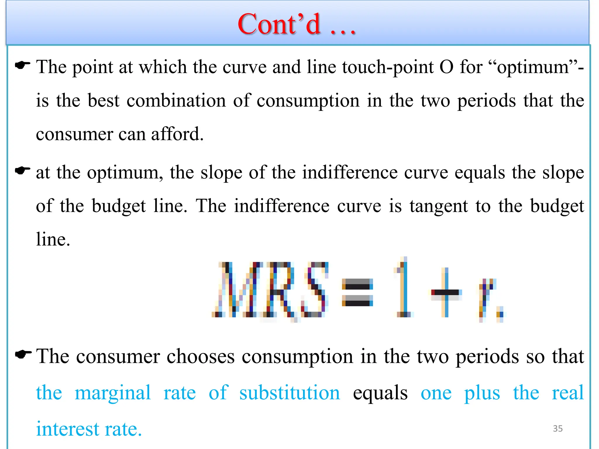 Cont’d …
 The point at which the curve and line touch-point O for “optimum”-
is the best combination of consumption in the two periods that the
consumer can afford.
 at the optimum, the slope of the indifference curve equals the slope
of the budget line. The indifference curve is tangent to the budget
line.
The consumer chooses consumption in the two periods so that
the marginal rate of substitution equals one plus the real
interest rate. 35
 