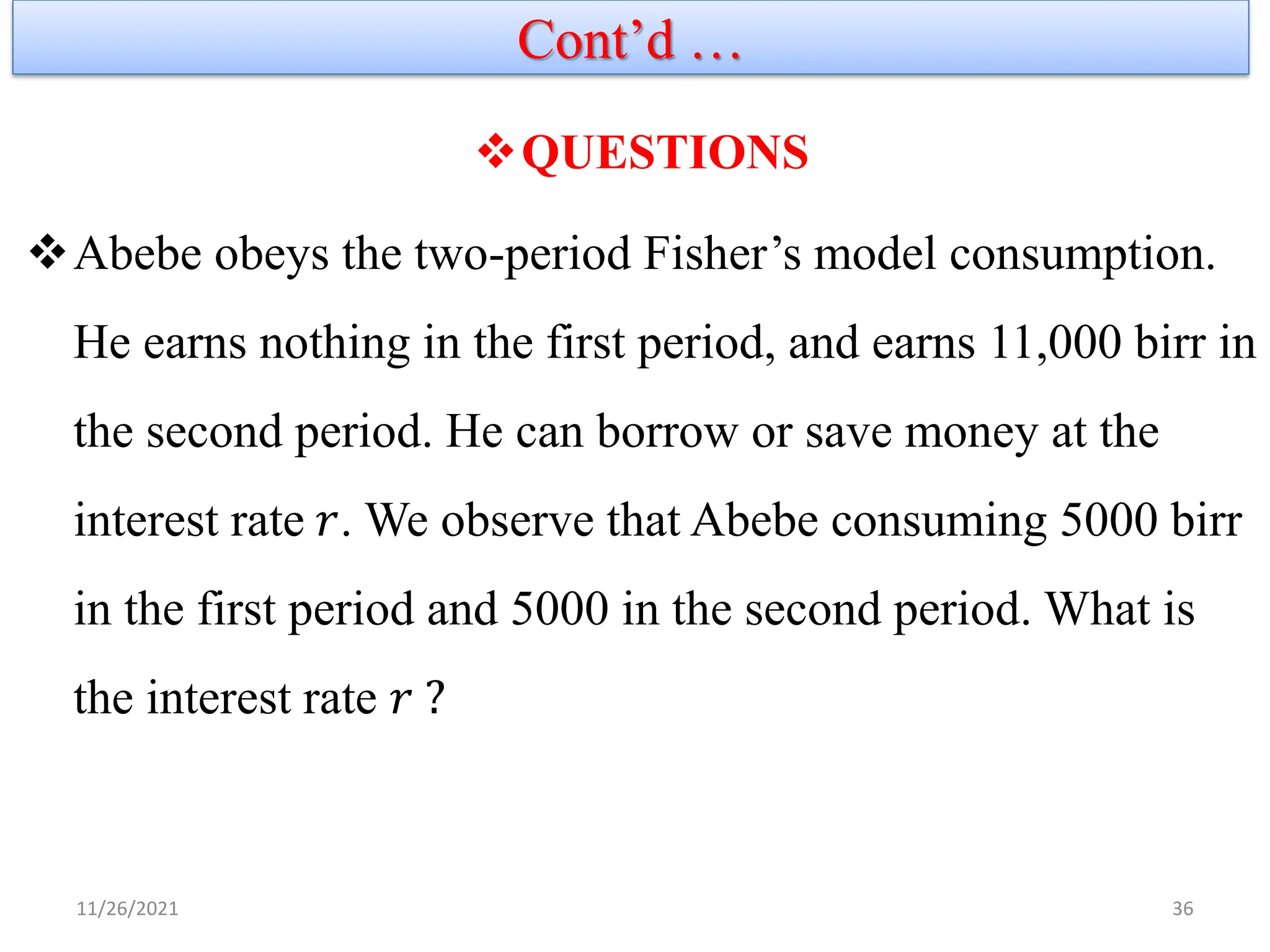 Cont’d …
11/26/2021 36
❖QUESTIONS
❖Abebe obeys the two-period Fisher’s model consumption.
He earns nothing in the first period, and earns 11,000 birr in
the second period. He can borrow or save money at the
interest rate 𝑟. We observe that Abebe consuming 5000 birr
in the first period and 5000 in the second period. What is
the interest rate 𝑟 ?
 