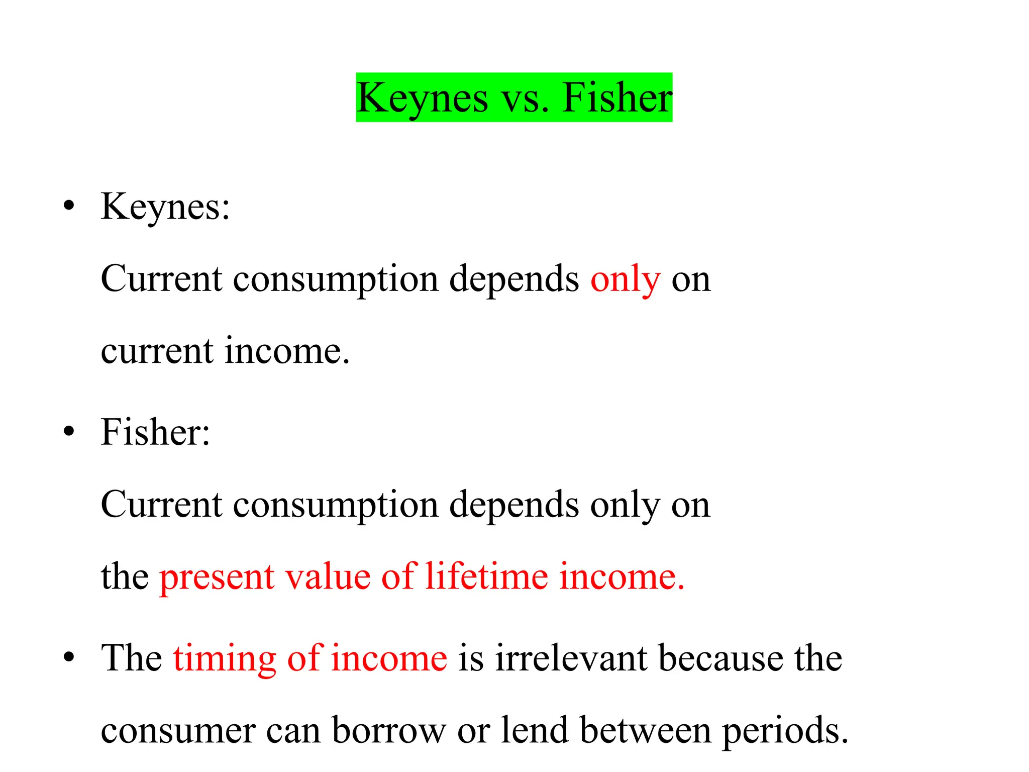 Keynes vs. Fisher
• Keynes:
Current consumption depends only on
current income.
• Fisher:
Current consumption depends only on
the present value of lifetime income.
• The timing of income is irrelevant because the
consumer can borrow or lend between periods.
 