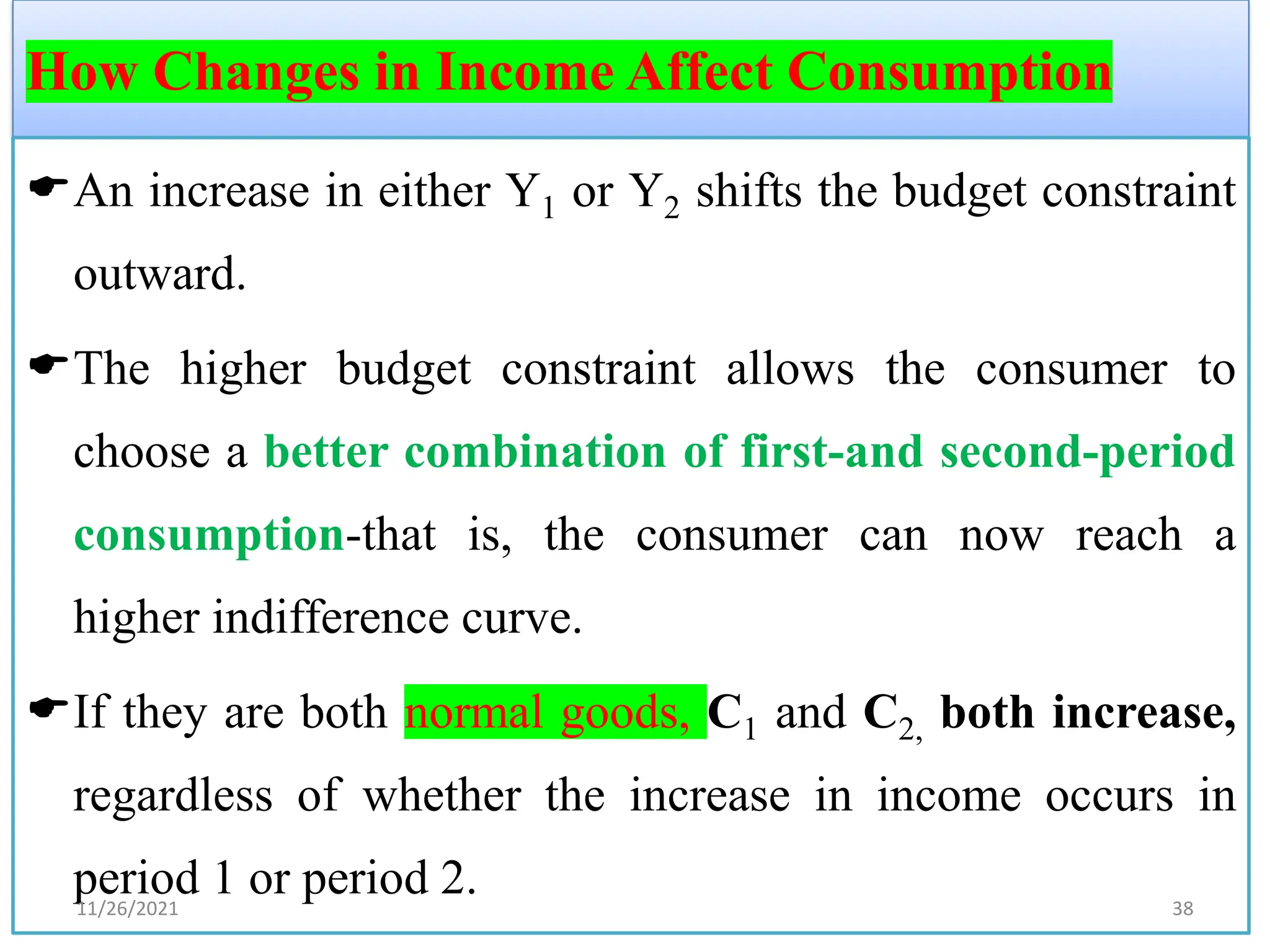 How Changes in Income Affect Consumption
An increase in either Y1 or Y2 shifts the budget constraint
outward.
The higher budget constraint allows the consumer to
choose a better combination of first-and second-period
consumption-that is, the consumer can now reach a
higher indifference curve.
If they are both normal goods, C1 and C2, both increase,
regardless of whether the increase in income occurs in
period 1 or period 2.
11/26/2021 38
 