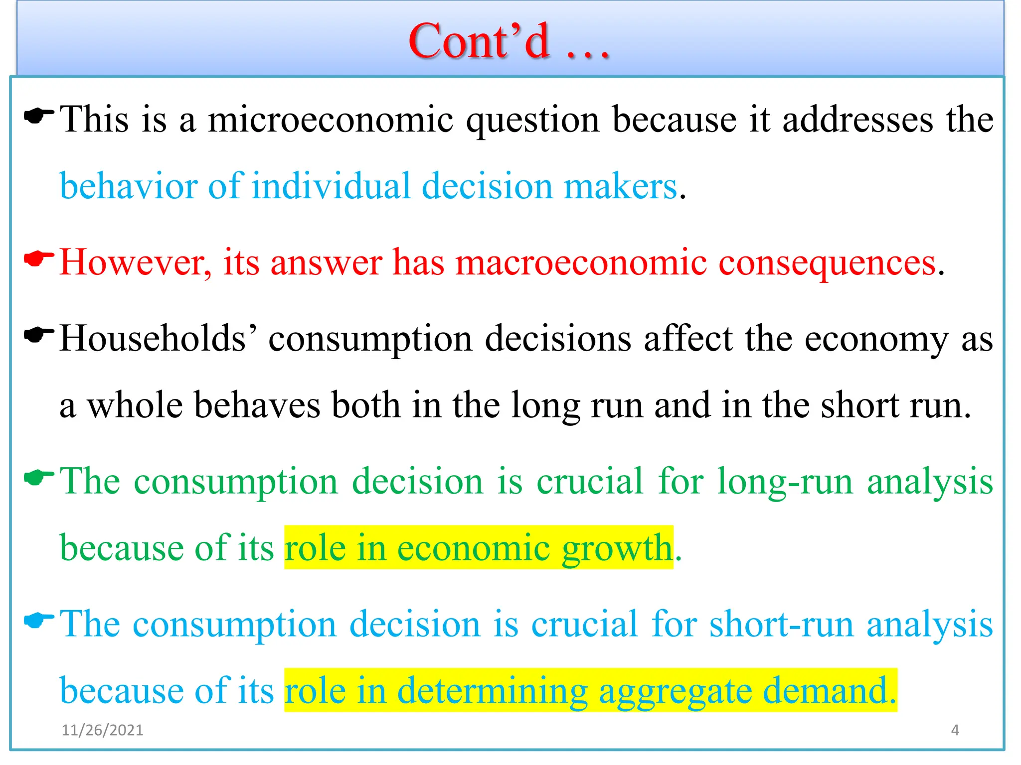 Cont’d …
This is a microeconomic question because it addresses the
behavior of individual decision makers.
However, its answer has macroeconomic consequences.
Households’ consumption decisions affect the economy as
a whole behaves both in the long run and in the short run.
The consumption decision is crucial for long-run analysis
because of its role in economic growth.
The consumption decision is crucial for short-run analysis
because of its role in determining aggregate demand.
11/26/2021 4
 