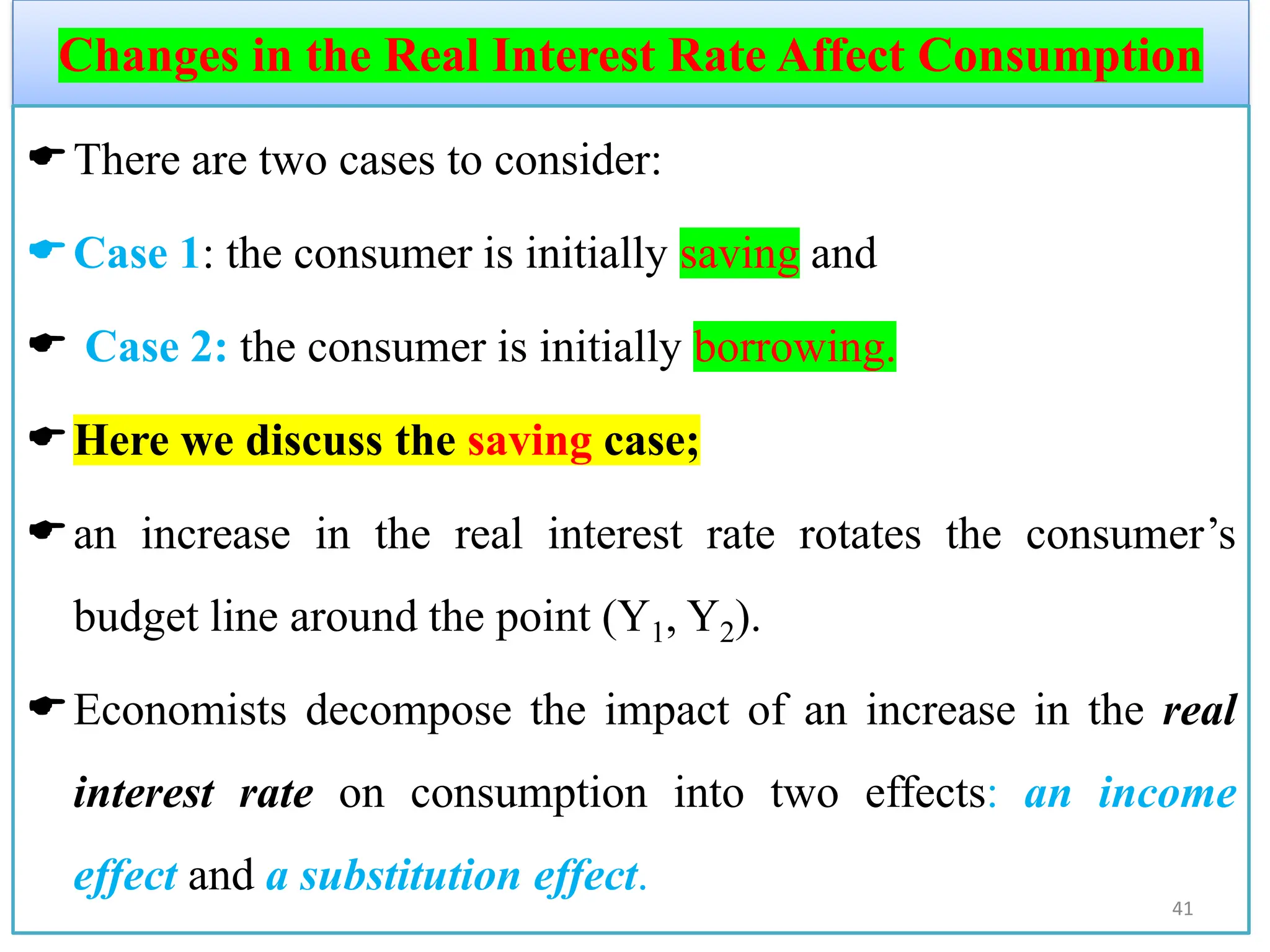 Changes in the Real Interest Rate Affect Consumption
There are two cases to consider:
Case 1: the consumer is initially saving and
 Case 2: the consumer is initially borrowing.
Here we discuss the saving case;
an increase in the real interest rate rotates the consumer’s
budget line around the point (Y1, Y2).
Economists decompose the impact of an increase in the real
interest rate on consumption into two effects: an income
effect and a substitution effect.
41
 