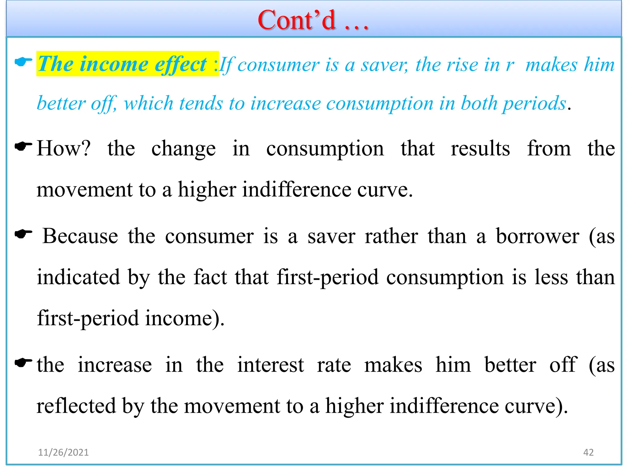 Cont’d …
The income effect :If consumer is a saver, the rise in r makes him
better off, which tends to increase consumption in both periods.
How? the change in consumption that results from the
movement to a higher indifference curve.
 Because the consumer is a saver rather than a borrower (as
indicated by the fact that first-period consumption is less than
first-period income).
the increase in the interest rate makes him better off (as
reflected by the movement to a higher indifference curve).
11/26/2021 42
 