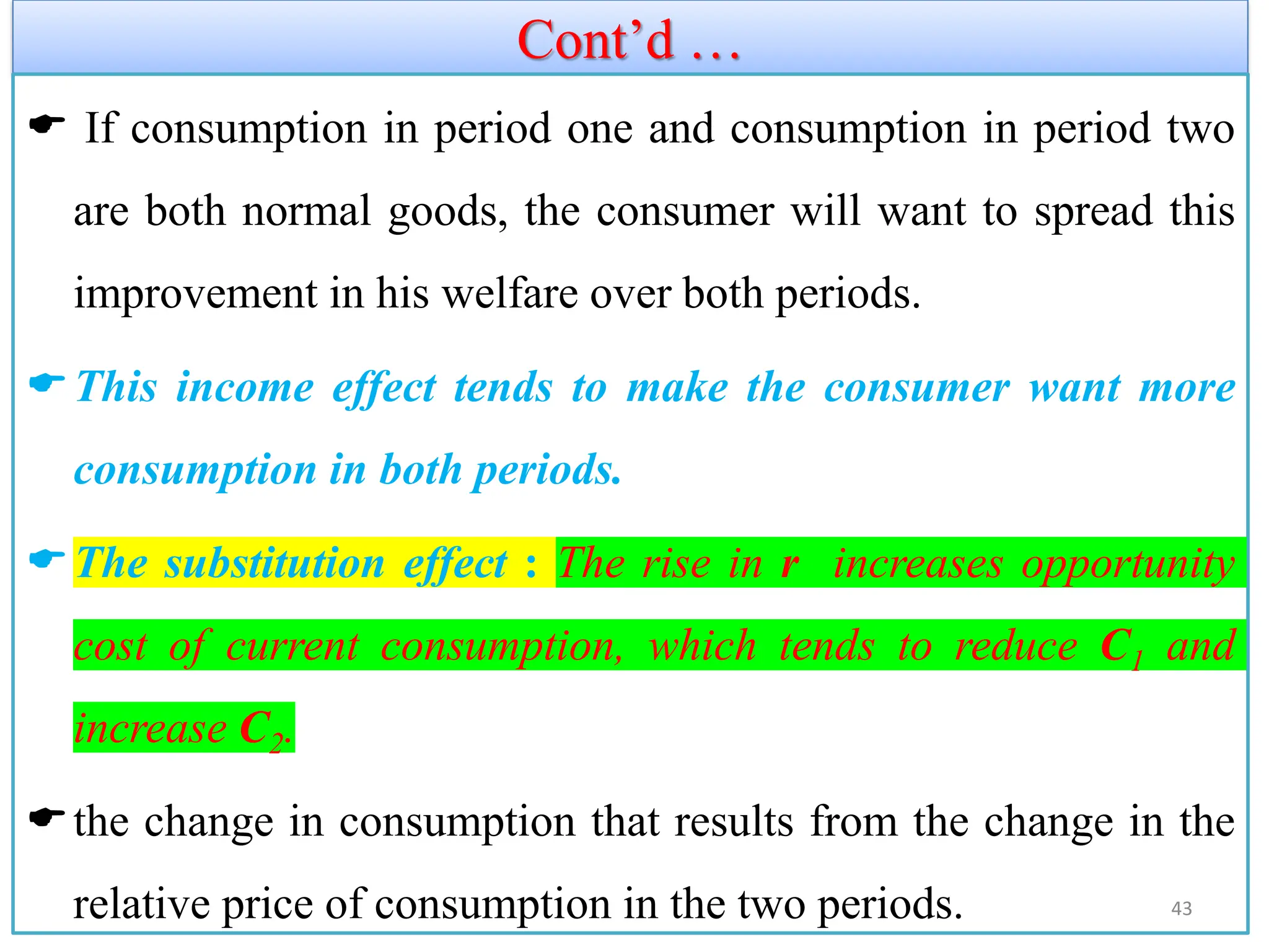 Cont’d …
 If consumption in period one and consumption in period two
are both normal goods, the consumer will want to spread this
improvement in his welfare over both periods.
This income effect tends to make the consumer want more
consumption in both periods.
The substitution effect : The rise in r increases opportunity
cost of current consumption, which tends to reduce C1 and
increase C2.
the change in consumption that results from the change in the
relative price of consumption in the two periods. 43
 