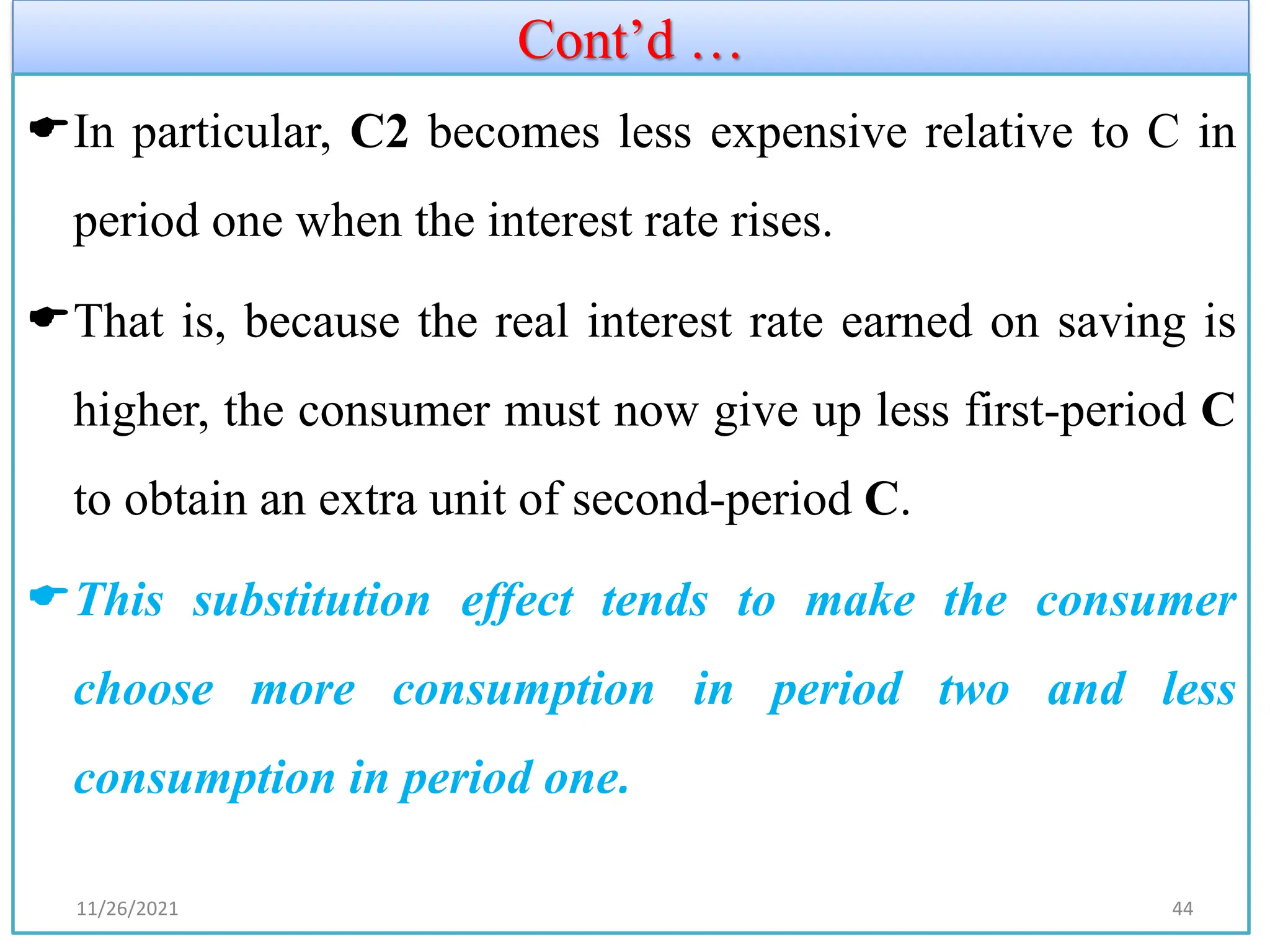 Cont’d …
In particular, C2 becomes less expensive relative to C in
period one when the interest rate rises.
That is, because the real interest rate earned on saving is
higher, the consumer must now give up less first-period C
to obtain an extra unit of second-period C.
This substitution effect tends to make the consumer
choose more consumption in period two and less
consumption in period one.
11/26/2021 44
 