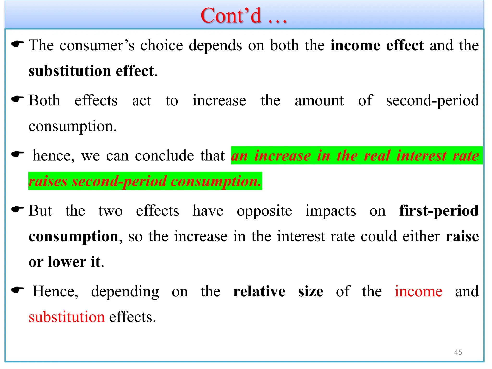 Cont’d …
 The consumer’s choice depends on both the income effect and the
substitution effect.
 Both effects act to increase the amount of second-period
consumption.
 hence, we can conclude that an increase in the real interest rate
raises second-period consumption.
 But the two effects have opposite impacts on first-period
consumption, so the increase in the interest rate could either raise
or lower it.
 Hence, depending on the relative size of the income and
substitution effects.
45
 