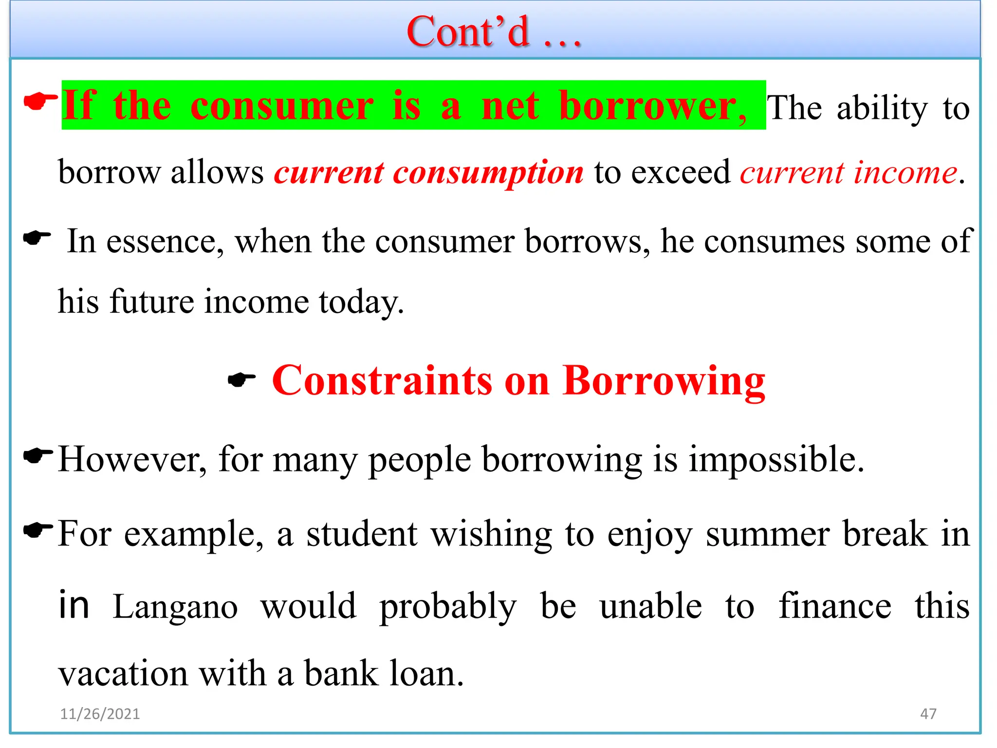 Cont’d …
If the consumer is a net borrower, The ability to
borrow allows current consumption to exceed current income.
 In essence, when the consumer borrows, he consumes some of
his future income today.
 Constraints on Borrowing
However, for many people borrowing is impossible.
For example, a student wishing to enjoy summer break in
in Langano would probably be unable to finance this
vacation with a bank loan.
11/26/2021 47
 