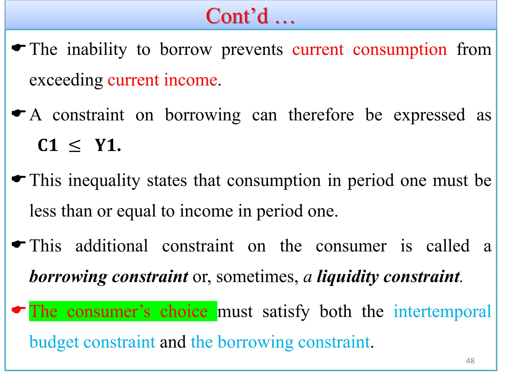 Cont’d …
The inability to borrow prevents current consumption from
exceeding current income.
A constraint on borrowing can therefore be expressed as
𝐂𝟏 ≤ 𝐘𝟏.
This inequality states that consumption in period one must be
less than or equal to income in period one.
This additional constraint on the consumer is called a
borrowing constraint or, sometimes, a liquidity constraint.
The consumer’s choice must satisfy both the intertemporal
budget constraint and the borrowing constraint.
48
 