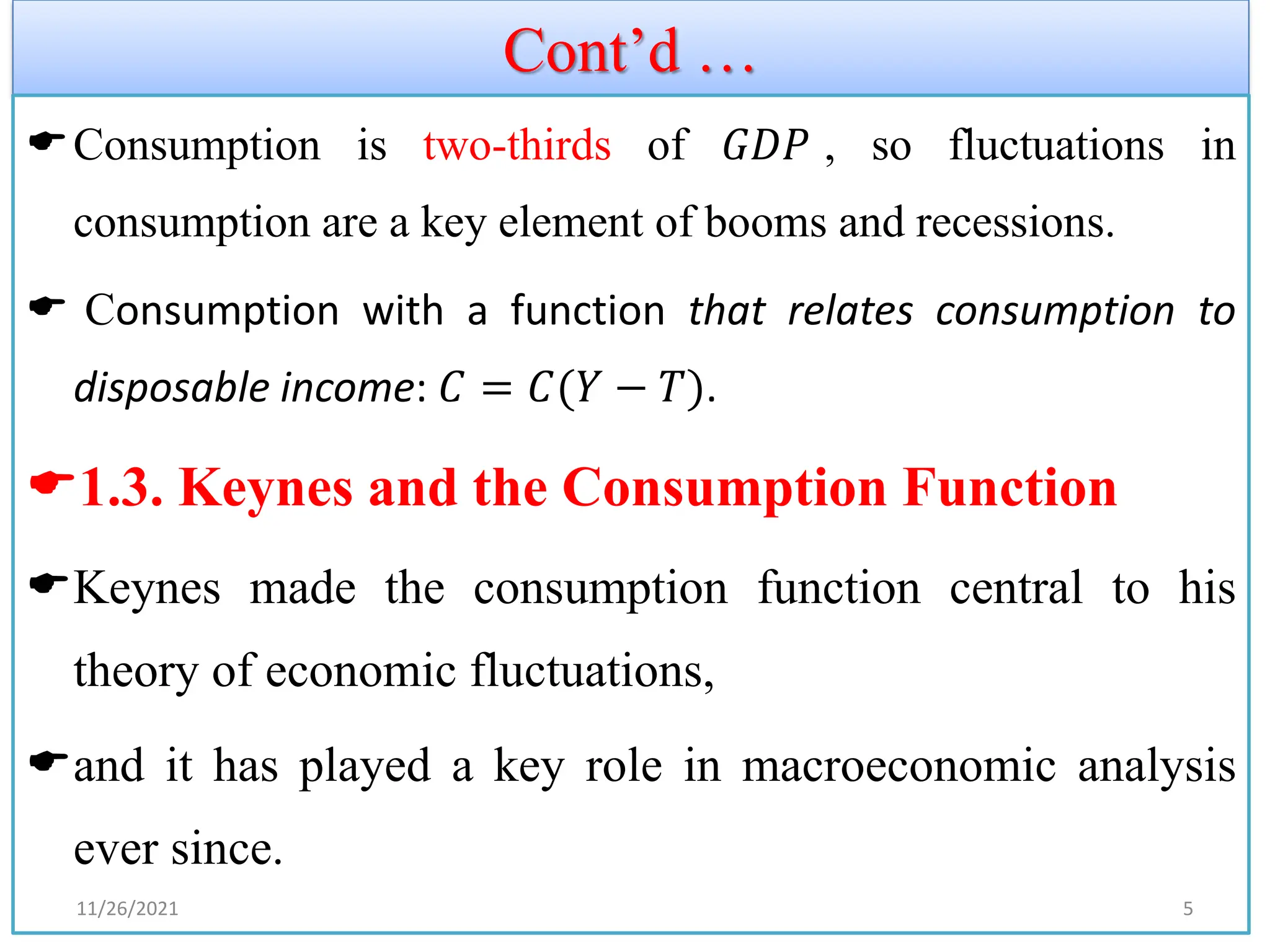 Cont’d …
Consumption is two-thirds of 𝐺𝐷𝑃 , so fluctuations in
consumption are a key element of booms and recessions.
 Consumption with a function that relates consumption to
disposable income: 𝐶 = 𝐶(𝑌 − 𝑇).
1.3. Keynes and the Consumption Function
Keynes made the consumption function central to his
theory of economic fluctuations,
and it has played a key role in macroeconomic analysis
ever since.
11/26/2021 5
 