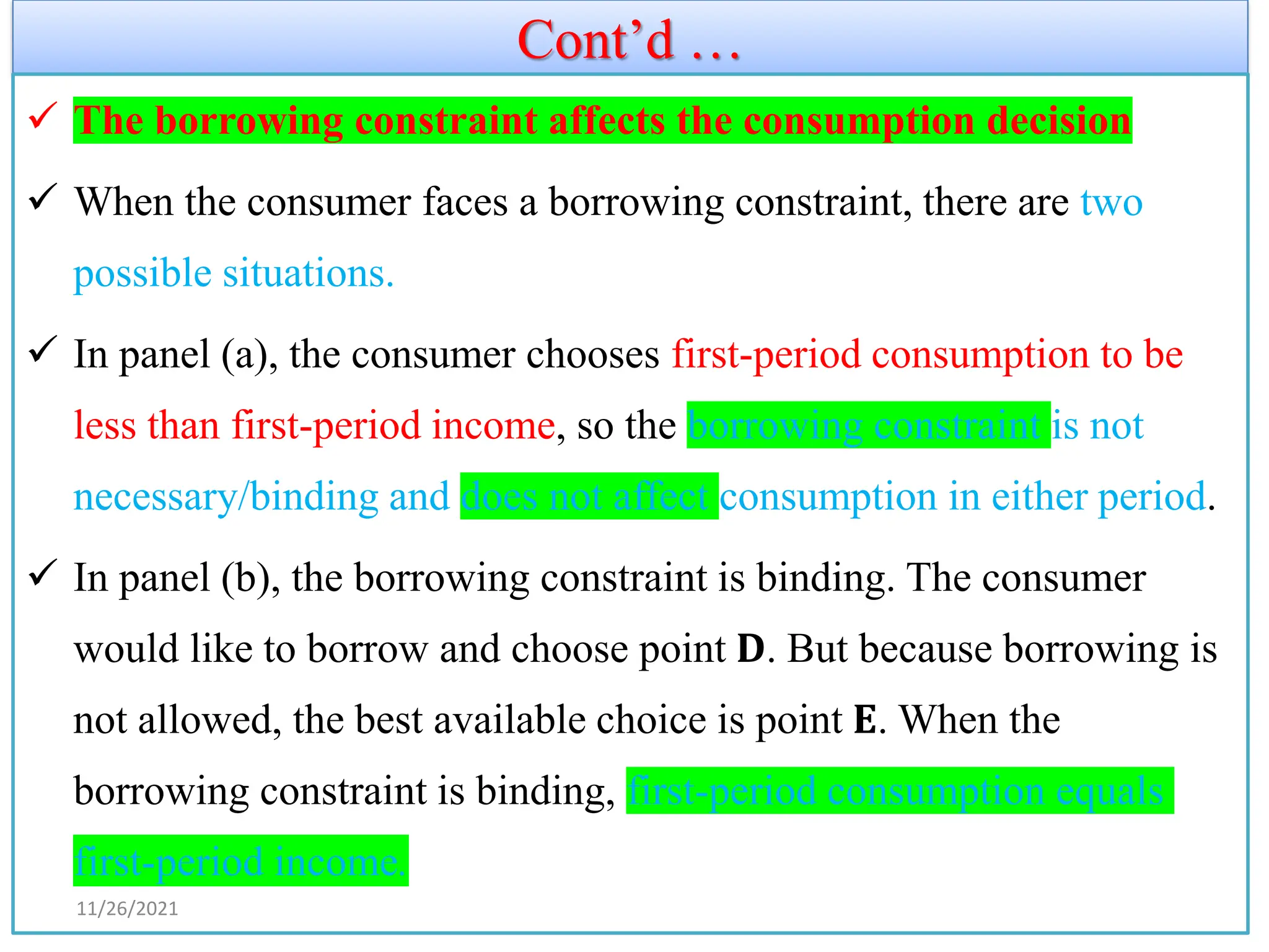 Cont’d …
✓ The borrowing constraint affects the consumption decision
✓ When the consumer faces a borrowing constraint, there are two
possible situations.
✓ In panel (a), the consumer chooses first-period consumption to be
less than first-period income, so the borrowing constraint is not
necessary/binding and does not affect consumption in either period.
✓ In panel (b), the borrowing constraint is binding. The consumer
would like to borrow and choose point 𝐃. But because borrowing is
not allowed, the best available choice is point 𝐄. When the
borrowing constraint is binding, first-period consumption equals
first-period income.
11/26/2021
 