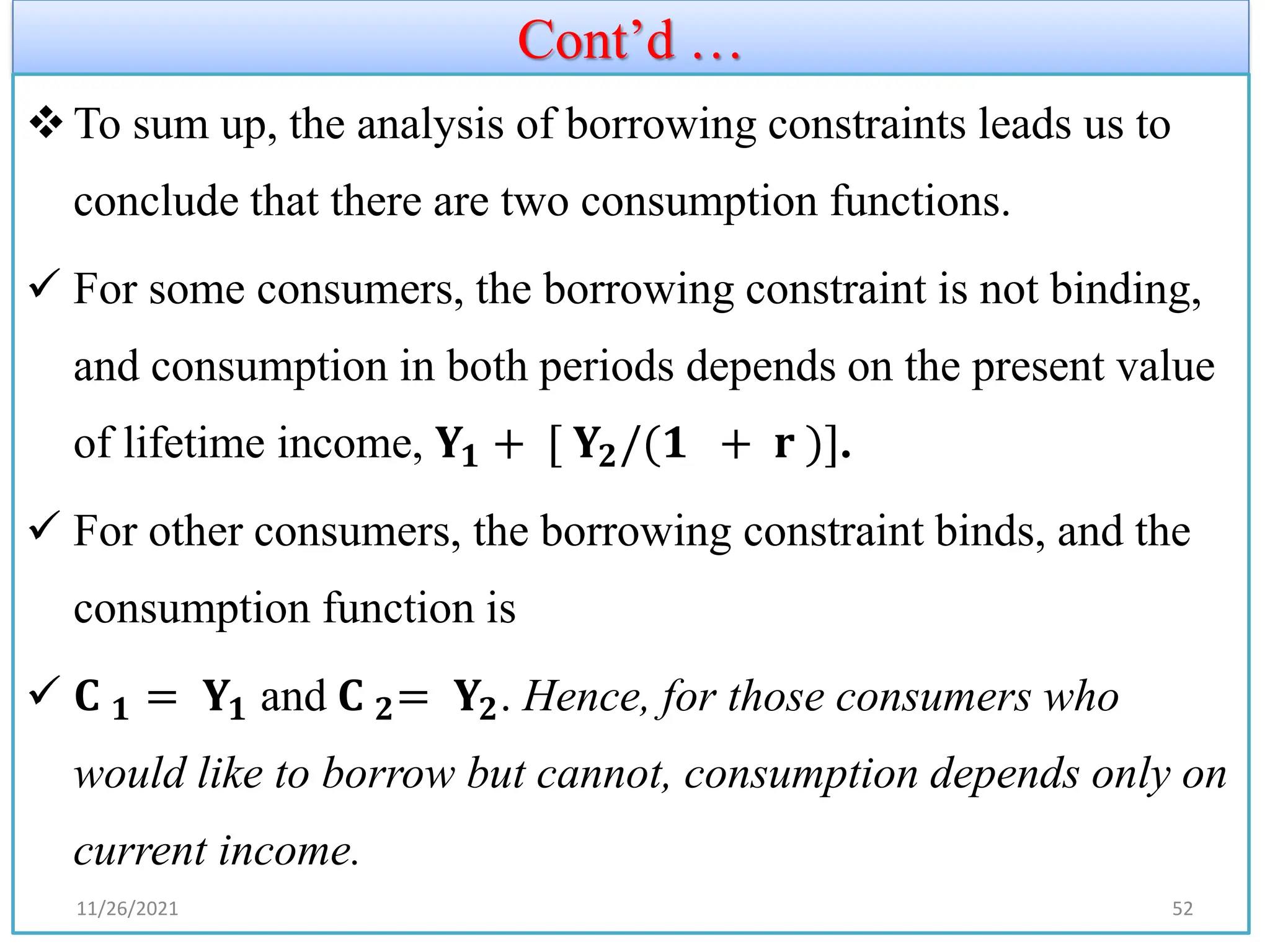 Cont’d …
❖To sum up, the analysis of borrowing constraints leads us to
conclude that there are two consumption functions.
✓ For some consumers, the borrowing constraint is not binding,
and consumption in both periods depends on the present value
of lifetime income, 𝐘𝟏 + [ 𝐘𝟐/(𝟏 + 𝐫 )].
✓ For other consumers, the borrowing constraint binds, and the
consumption function is
✓ 𝐂 𝟏 = 𝐘𝟏 and 𝐂 𝟐= 𝐘𝟐. Hence, for those consumers who
would like to borrow but cannot, consumption depends only on
current income.
11/26/2021 52
 