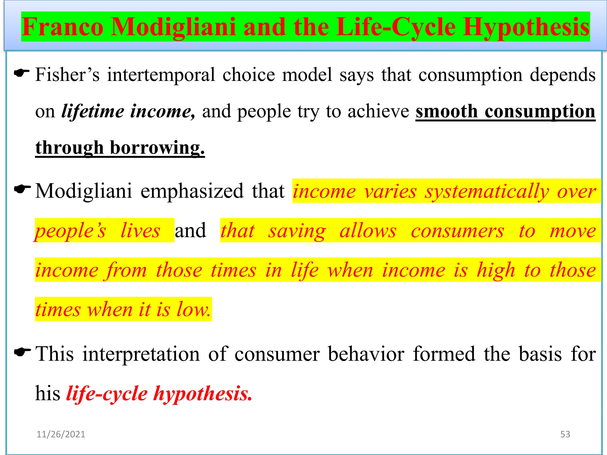Franco Modigliani and the Life-Cycle Hypothesis
 Fisher’s intertemporal choice model says that consumption depends
on lifetime income, and people try to achieve smooth consumption
through borrowing.
Modigliani emphasized that income varies systematically over
people’s lives and that saving allows consumers to move
income from those times in life when income is high to those
times when it is low.
This interpretation of consumer behavior formed the basis for
his life-cycle hypothesis.
11/26/2021 53
 