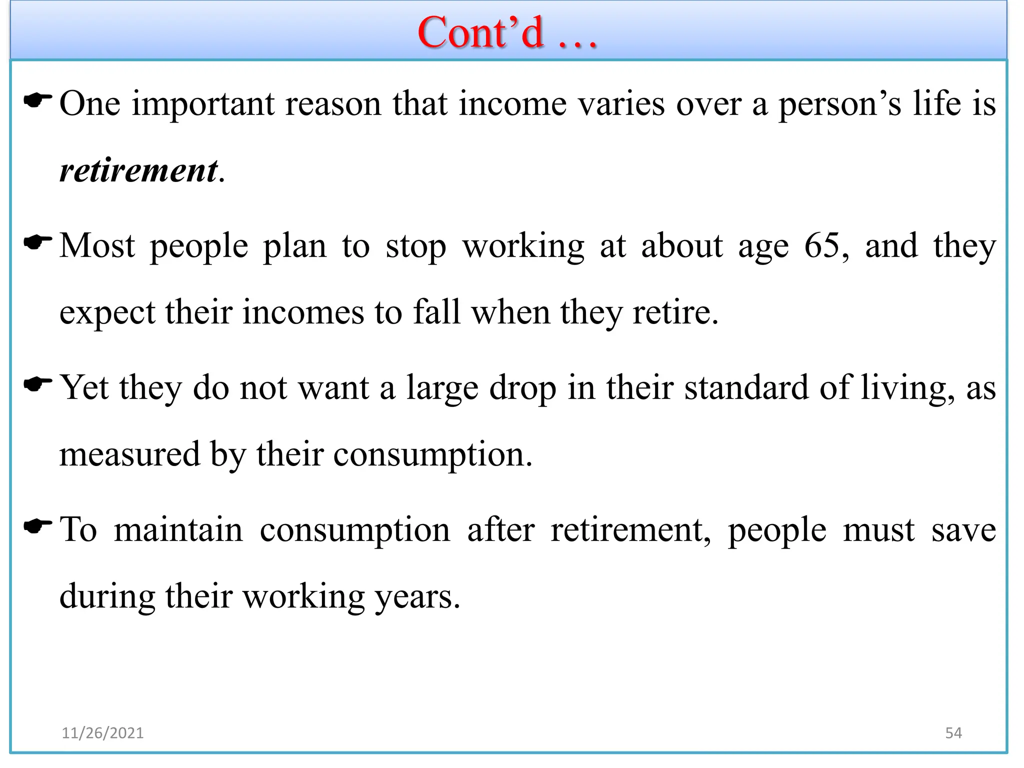 Cont’d …
One important reason that income varies over a person’s life is
retirement.
Most people plan to stop working at about age 65, and they
expect their incomes to fall when they retire.
Yet they do not want a large drop in their standard of living, as
measured by their consumption.
To maintain consumption after retirement, people must save
during their working years.
11/26/2021 54
 