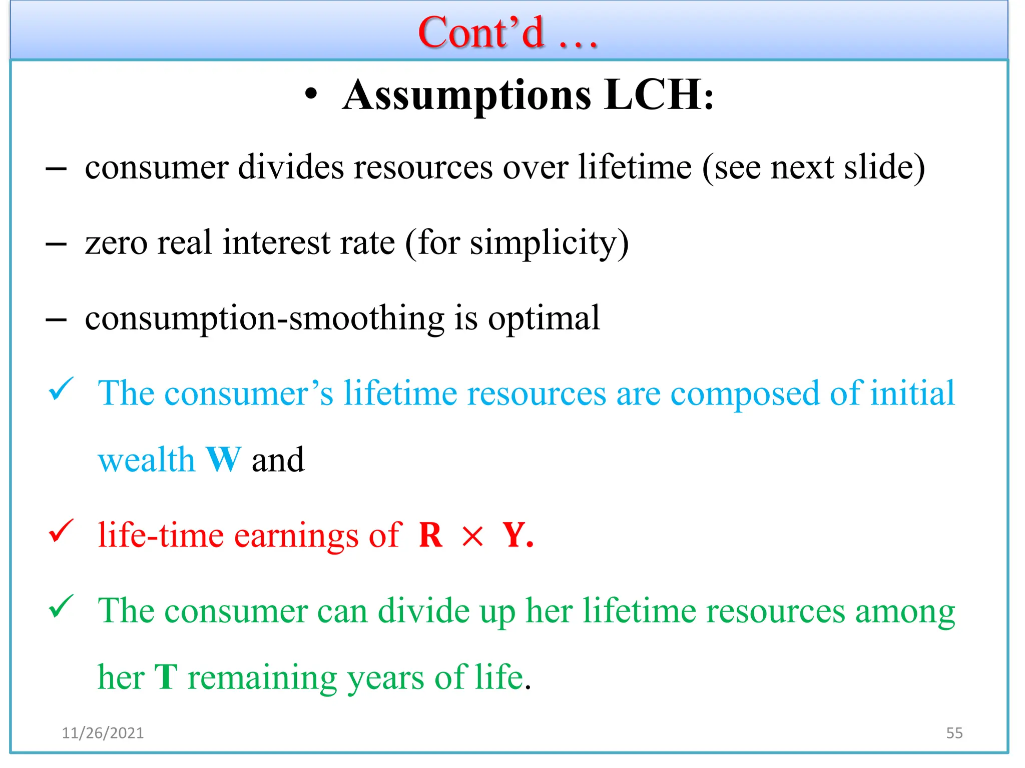 Cont’d …
• Assumptions LCH:
– consumer divides resources over lifetime (see next slide)
– zero real interest rate (for simplicity)
– consumption-smoothing is optimal
✓ The consumer’s lifetime resources are composed of initial
wealth W and
✓ life-time earnings of 𝐑 × 𝐘.
✓ The consumer can divide up her lifetime resources among
her T remaining years of life.
11/26/2021 55
 
