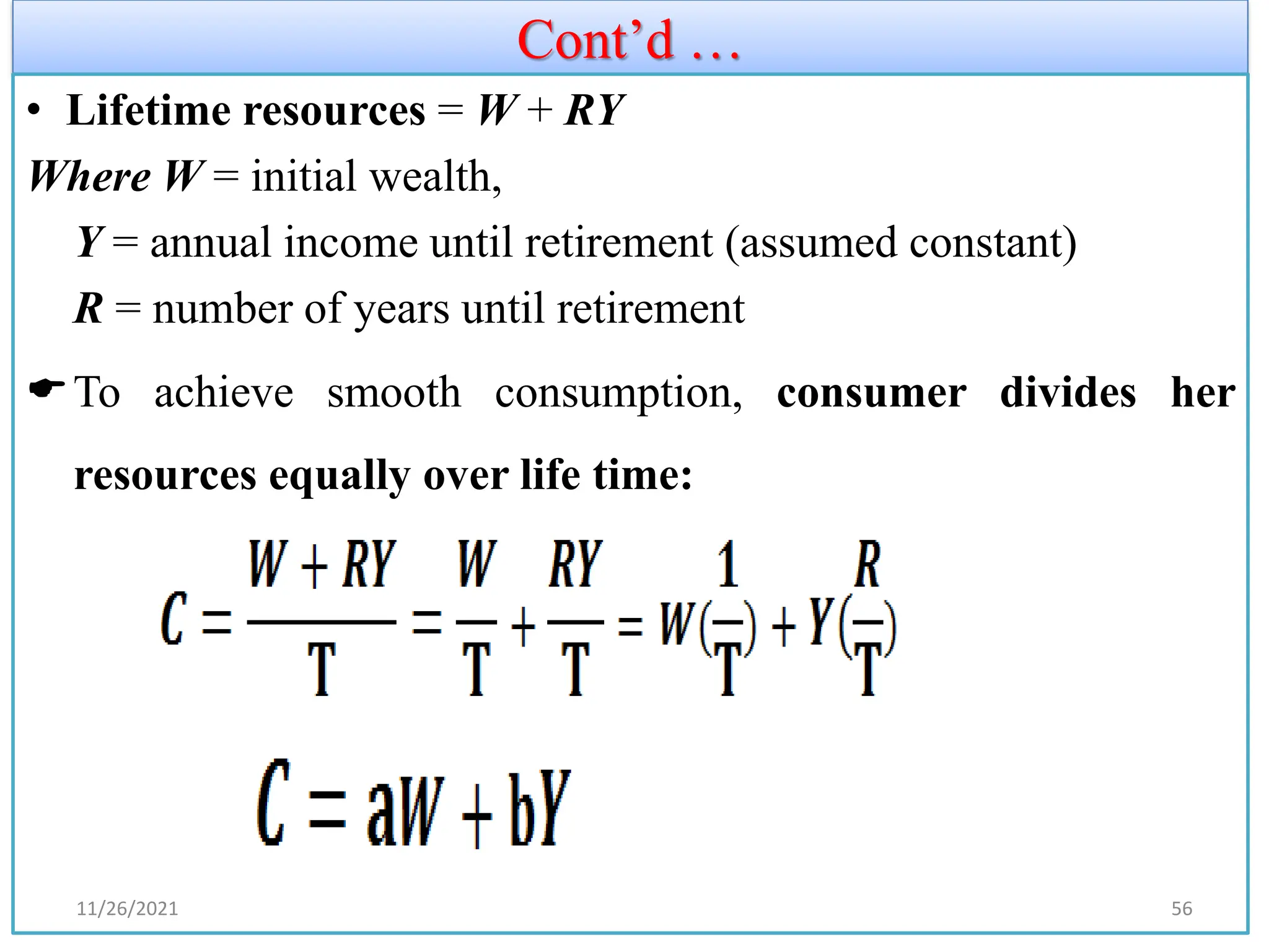 Cont’d …
• Lifetime resources = W + RY
Where W = initial wealth,
Y = annual income until retirement (assumed constant)
R = number of years until retirement
To achieve smooth consumption, consumer divides her
resources equally over life time:
11/26/2021 56
 