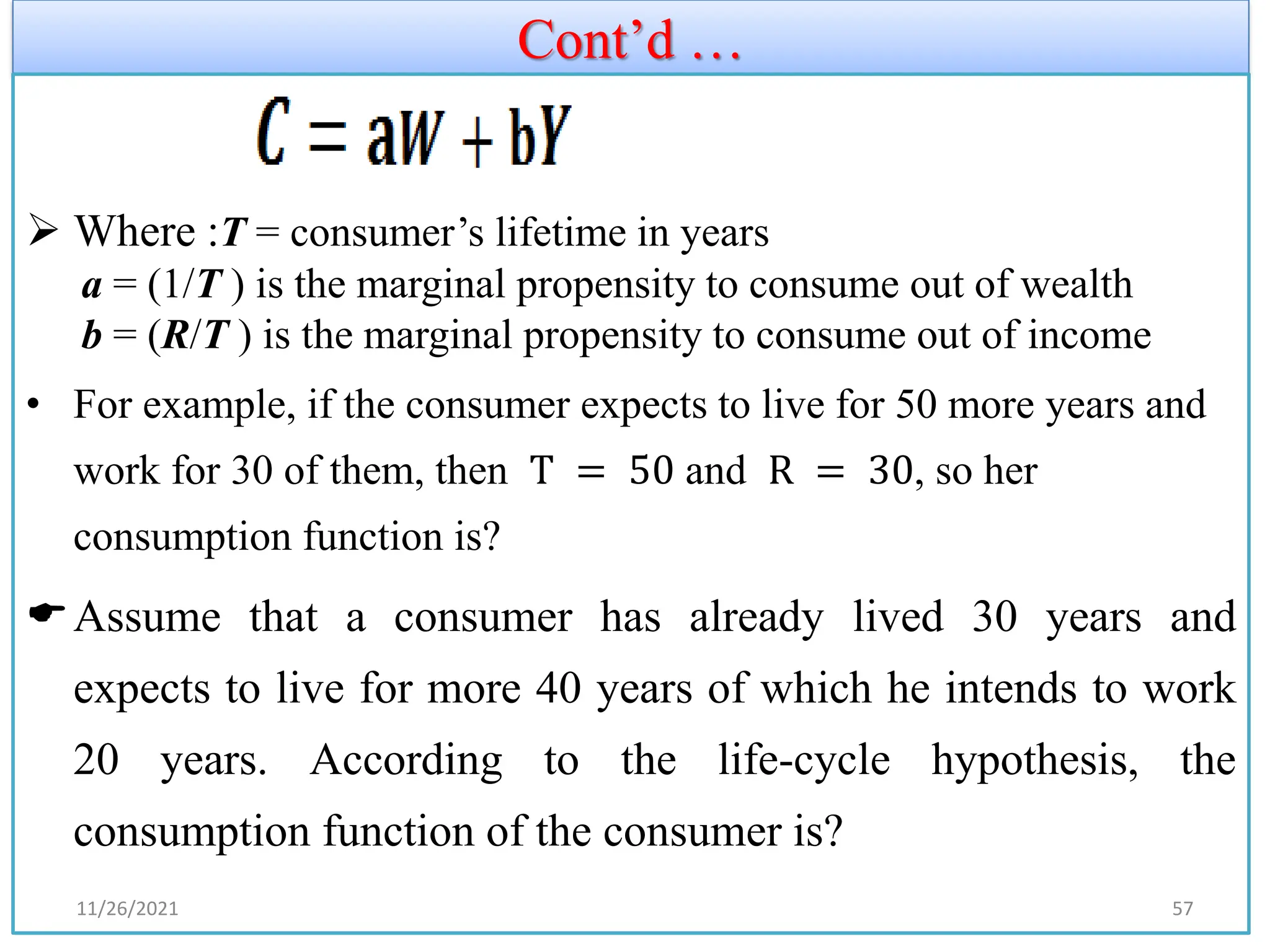 Cont’d …
➢ Where :T = consumer’s lifetime in years
a = (1/T ) is the marginal propensity to consume out of wealth
b = (R/T ) is the marginal propensity to consume out of income
• For example, if the consumer expects to live for 50 more years and
work for 30 of them, then T = 50 and R = 30, so her
consumption function is?
Assume that a consumer has already lived 30 years and
expects to live for more 40 years of which he intends to work
20 years. According to the life-cycle hypothesis, the
consumption function of the consumer is?
11/26/2021 57
 
