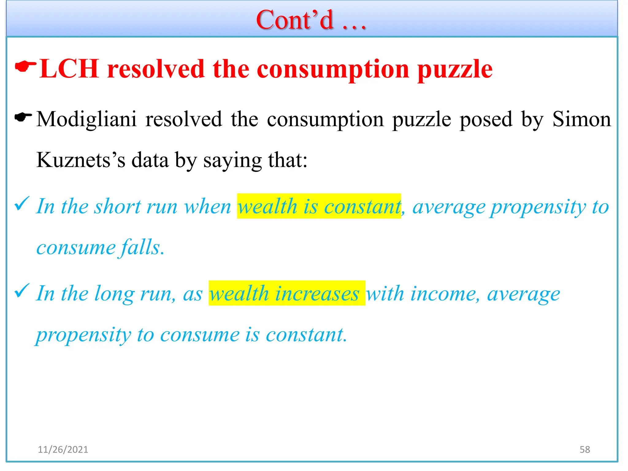 Cont’d …
LCH resolved the consumption puzzle
Modigliani resolved the consumption puzzle posed by Simon
Kuznets’s data by saying that:
✓ In the short run when wealth is constant, average propensity to
consume falls.
✓ In the long run, as wealth increases with income, average
propensity to consume is constant.
11/26/2021 58
 