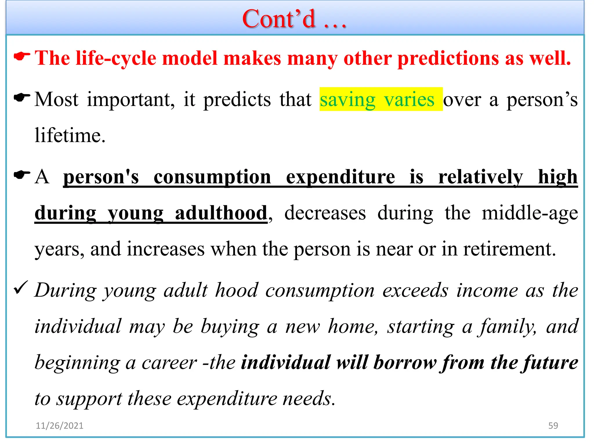 Cont’d …
The life-cycle model makes many other predictions as well.
Most important, it predicts that saving varies over a person’s
lifetime.
A person's consumption expenditure is relatively high
during young adulthood, decreases during the middle-age
years, and increases when the person is near or in retirement.
✓ During young adult hood consumption exceeds income as the
individual may be buying a new home, starting a family, and
beginning a career -the individual will borrow from the future
to support these expenditure needs.
11/26/2021 59
 