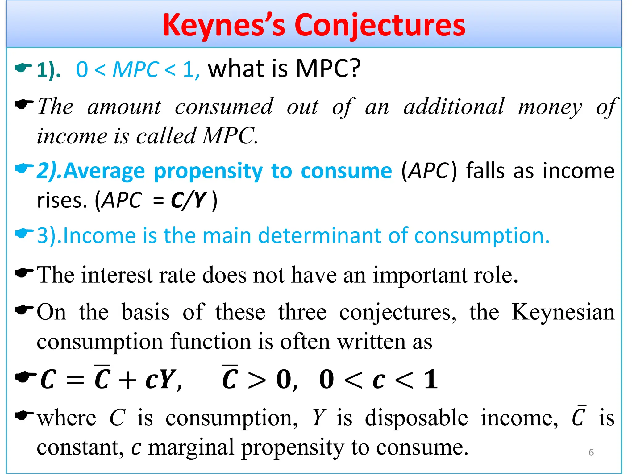Keynes’s Conjectures
1). 0 < MPC < 1, what is MPC?
The amount consumed out of an additional money of
income is called MPC.
2).Average propensity to consume (APC) falls as income
rises. (APC = C/Y )
3).Income is the main determinant of consumption.
The interest rate does not have an important role.
On the basis of these three conjectures, the Keynesian
consumption function is often written as
𝑪 = ഥ
𝑪 + 𝒄𝒀, ഥ
𝑪 > 𝟎, 𝟎 < 𝒄 < 𝟏
where C is consumption, Y is disposable income, ҧ
𝐶 is
constant, 𝑐 marginal propensity to consume. 6
 
